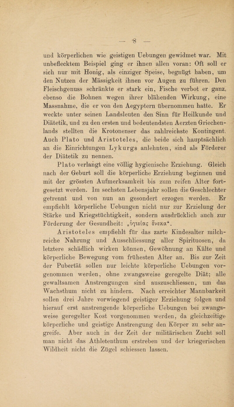 und körperlichen wie geistigen Uebungen gewidmet war. Mit unbeflecktem Beispiel ging er ihnen allen voran: Oft soll er sich nur mit Honig, als einziger Speise, begnügt haben, um den Nutzen der Massigkeit ihnen vor Augen zu führen. Den Fleischgenuss schränkte er stark ein, Fische verbot er ganz, ebenso die Bohnen wegen ihrer blähenden Wirkung, eine Massnahme, die er von den Aegyptern übernommen hatte. Er weckte unter seinen Landsleuten den Sinn für Heilkunde und Diätetik, und zu den ersten und bedeutendsten Aerzten Griechen¬ lands stellten die Krotonenser das zahlreichste Kontingent. Auch Plato und Aristoteles, die beide sich hauptsächlich an die Einrichtungen Lykurgs anlehnten, sind als Förderer der Diätetik zu nennen. Plato verlangt eine völlig hygienische Erziehung. Gleich nach der Geburt soll die körperliche Erziehung beginnen und mit der grössten Aufmerksamkeit bis zum reifen xklter fort¬ gesetzt werden. Im sechsten Lebensjahr sollen die Geschlechter getrennt und von nun an gesondert erzogen werden. Er empfiehlt körperliche Uebungen nicht nur zur Erzielung der Stärke und Kriegstüchtigkeit, sondern ausdrücklich auch zur Förderung der Gesundheit: „UpsLa<; ivefca“. Aristoteles empfiehlt für das zarte Kindesalter milch¬ reiche Nahrung und Ausschliessung aller Spirituosen, da letztere schädlich wirken können, Gewöhnung an Kälte und körperliche Bewegung vom frühesten Alter an. Bis zur Zeit der Pubertät sollen nur leichte körperliche Uebungen vor¬ genommen werden, ohne zwangsweise geregelte Diät; alle gewaltsamen Anstrengungen sind auszuschliessen, um das Wachsthum nicht zu hindern. Nach erreichter Mannbarkeit sollen drei Jahre vorwiegend geistiger Erziehung folgen und hierauf erst anstrengende körperliche Uebungen bei zwangs¬ weise geregelter Kost vorgenommen werden, da gleichzeitige körperliche und geistige Anstrengung den Körper zu sehr an¬ greife. Aber auch in der Zeit der militärischen Zucht soll man nicht das Athletenthum erstreben und der kriegerischen Wildheit nicht die Zügel schiessen lassen.