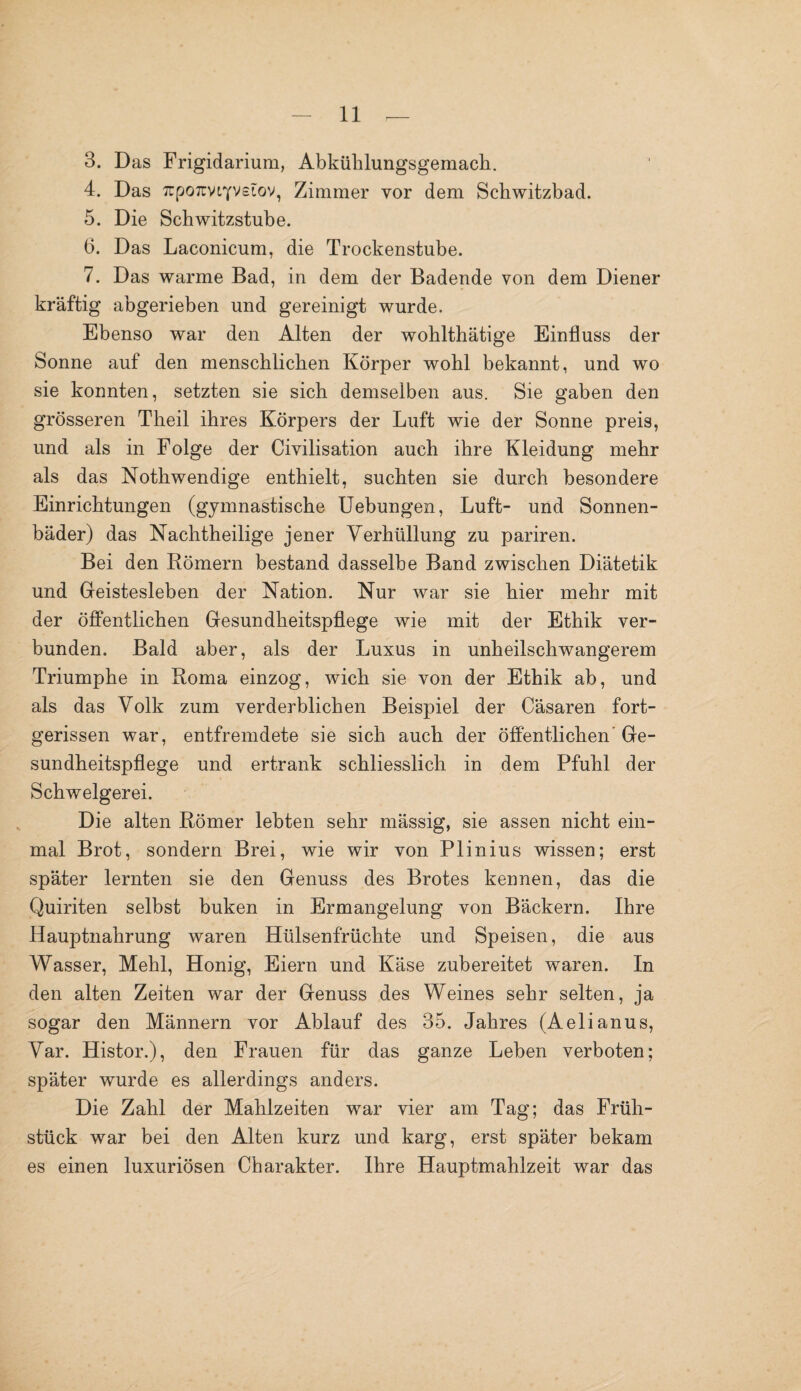 3. Das Frigidarium, Abkühlungsgemach. 4. Das TrpoTuviYvetov, Zimmer vor dem Schwitzbad. 5. Die Schwitzstube. 6. Das Laconicum, die Trockenstube. 7. Das warme Bad, in dem der Badende von dem Diener kräftig abgerieben und gereinigt wurde. Ebenso war den Alten der wohlthätige Einfluss der Sonne auf den menschlichen Körper wohl bekannt, und wo sie konnten, setzten sie sich demselben aus. Sie gaben den grösseren T'heil ihres Körpers der Luft wie der Sonne preis, und als in Folge der Civilisation auch ihre Kleidung mehr als das Nothwendige enthielt, suchten sie durch besondere Einrichtungen (gymnastische Uebungen, Luft- und Sonnen¬ bäder) das Nachtheilige jener Verhüllung zu pariren. Bei den Römern bestand dasselbe Band zwischen Diätetik und Geistesleben der Nation. Nur war sie hier mehr mit der öffentlichen Gesundheitspflege wie mit der Ethik ver¬ bunden. Bald aber, als der Luxus in unheilschwangerem Triumphe in Roma einzog, wich sie von der Ethik ab, und als das Volk zum verderblichen Beispiel der Cäsaren fort¬ gerissen war, entfremdete sie sich auch der öffentlichen Ge¬ sundheitspflege und ertrank schliesslich in dem Pfuhl der Schwelgerei. Die alten Römer lebten sehr mässig, sie assen nicht ein¬ mal Brot, sondern Brei, wie wir von Plinius wissen; erst später lernten sie den Genuss des Brotes kennen, das die Quiriten selbst buken in Ermangelung von Bäckern. Ihre Hauptnahrung waren Hülsenfrüchte und Speisen, die aus Wasser, Mehl, Honig, Eiern und Käse zubereitet waren. In den alten Zeiten war der Genuss des Weines sehr selten, ja sogar den Männern vor Ablauf des 35. Jahres (Aelianus, Var. Histor.), den Frauen für das ganze Leben verboten; später wurde es allerdings anders. Die Zahl der Mahlzeiten war vier am Tag; das Früh¬ stück war bei den Alten kurz und karg, erst später bekam es einen luxuriösen Charakter. Ihre Hauptmahlzeit war das
