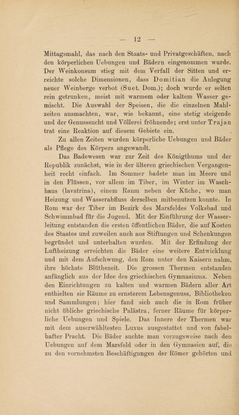 Mittagsmahl, das nach den Staats- und Privatgeschäften, nach den körperlichen Uebungen und Bädern eingenommen wurde. Der Weinkonsum stieg mit dem Verfall der Sitten und er¬ reichte solche Dimensionen, dass Domitian die Anlegung neuer Weinberge verbot (Suet. Dom.); doch wurde er selten rein getrunken, meist mit warmem oder kaltem Wasser ge¬ mischt. Die Auswahl der Speisen, die die einzelnen Mahl¬ zeiten ausmachten, war, wie bekannt, eine stetig steigende und der Genusssucht und Völlerei fröhnende; erst unter Trajan trat eine Reaktion auf diesem Gebiete ein. Zu allen Zeiten wurden körperliche Uebungen und Bäder als Pflege des Körpers angewandt. Das Badewesen war zur Zeit des Königthums und der Republik zunächst, wie in der älteren griechischen Vergangen¬ heit recht einfach. Im Sommer badete man im Meere und in den Flüssen, vor allem im Tiber, im Winter im Wasch¬ haus (lavatrina), einem Raum neben der Küche, wo man Heizung und Wasserabfluss derselben mitbenutzen konnte. In Rom war der Tiber im Bezirk des Marsfeldes Volksbad und Schwimmbad für die Jugend, Mit der Einführung der Wasser¬ leitung entstanden die ersten öffentlichen Bäder, die auf Kosten des Staates und zuweilen auch aus Stiftungen und Schenkungen begründet und unterhalten wurden. Mit der Erfindung der Luftheizung erreichten die Bäder eine weitere Entwicklung und mit dem Aufschwung, den Rom unter den Kaisern nahm, ihre höchste Blüthezeit. Die grossen Thermen entstanden anfänglich aus der Idee des griechischen Gymnasiums. Neben den Einrichtungen zu kalten und warmen Bädern aller Art enthielten sie Räume zu ernsterem Lebensgenuss, Bibliotheken und Sammlungen; hier fand sich auch die in Rom früher nicht übliche griechische Palästra, ferner Räume für körper¬ liche Uebungen und Spiele. Das Innere der Thermen war mit dem auserwähltesten Luxus ausgestattet und von fabel¬ hafter Pracht. Die Bäder suchte man vorzugsweise nach den Uebungen auf dem Marsfeld oder in den Gymnasien auf, die zu den vornehmsten Beschäftigungen der Römer gehörten und