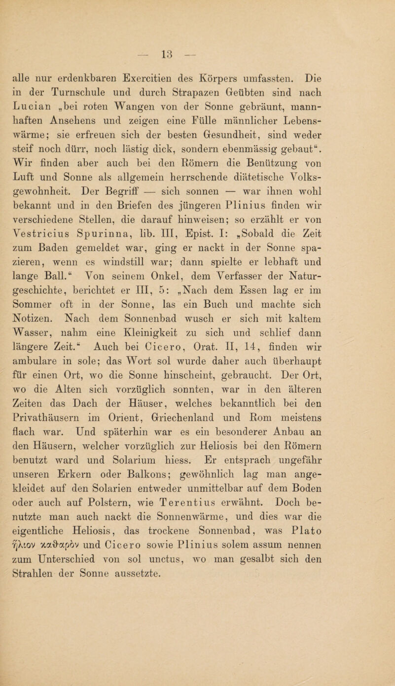 alle nur erdenkbaren Exercitien des Körpers umfassten. Die in der Turnschule und durch Strapazen Geübten sind nach Lucian „bei roten Wangen von der Sonne gebräunt, mann¬ haften Ansehens und zeigen eine Fülle männlicher Lebens¬ wärme; sie erfreuen sich der besten Gesundheit, sind weder steif noch dürr, noch lästig dick, sondern ebenmässig gebaut“. Wir finden aber auch bei den Römern die Benützung von Luft und Sonne als allgemein herrschende diätetische Volks¬ gewohnheit. Der Begriff — sich sonnen — war ihnen wohl bekannt und in den Briefen des jüngeren Plinius finden wir verschiedene Stellen, die darauf hinweisen; so erzählt er von Vestricius Spurinna, lib. III, Epist. I: „Sobald die Zeit zum Baden gemeldet war, ging er nackt in der Sonne spa¬ zieren, wenn es windstill war; dann spielte er lebhaft und lange Ball.“ Von seinem Onkel, dem Verfasser der Natur¬ geschichte, berichtet er III, 5: „Nach dem Essen lag er im Sommer oft in der Sonne, las ein Buch und machte sich Notizen. Nach dem Sonnenbad wusch er sich mit kaltem Wasser, nahm eine Kleinigkeit zu sich und schlief dann längere Zeit.“ Auch bei Cicero, Orat. II, 14, finden wir ambulare in sole; das Wort sol wurde daher auch überhaupt für einen Ort, wo die Sonne hinscheint, gebraucht. Der Ort, wo die Alten sich vorzüglich sonnten, war in den älteren Zeiten das Dach der Häuser, welches bekanntlich bei den Privathäusern im Orient, Griechenland und Rom meistens flach war. Und späterhin war es ein besonderer Anbau an den Häusern, welcher vorzüglich zur Heliosis bei den Römern benutzt ward und Solarium hiess. Er entsprach ungefähr unseren Erkern oder Balkons; gewöhnlich lag man ange¬ kleidet auf den Solarien entweder unmittelbar auf dem Boden oder auch auf Polstern, wie Terentius erwähnt. Doch be¬ nutzte man auch nackt die Sonnenwärme, und dies war die eigentliche Heliosis, das trockene Sonnenbad, was Plato r]Xiov xafiapov und Cicero sowie Plinius solem assum nennen zum Unterschied von sol unctus, wo man gesalbt sich den Strahlen der Sonne aussetzte.