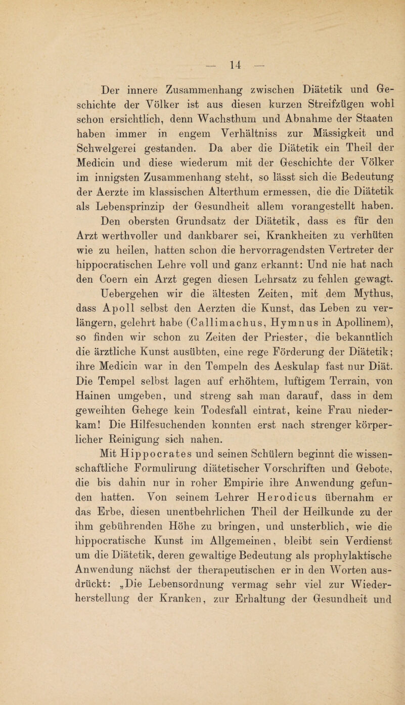 Der innere Zusammenhang zwischen Diätetik und Ge¬ schichte der Völker ist aus diesen kurzen Streifzügen wohl schon ersichtlich, denn Wachsthum und Abnahme der Staaten haben immer in engem Verhältniss zur Massigkeit und Schwelgerei gestanden. Da aber die Diätetik ein Theil der Medicin und diese wiederum mit der Geschichte der Völker im innigsten Zusammenhang steht, so lässt sich die Bedeutung der Aerzte im klassischen Alterthum ermessen, die die Diätetik als Lebensprinzip der Gesundheit allem vorangestellt haben. Den obersten Grundsatz der Diätetik, dass es für den Arzt werthvoller und dankbarer sei, Krankheiten zu verhüten wie zu heilen, hatten schon die hervorragendsten Vertreter der hippocratischen Lehre voll und ganz erkannt: Und nie hat nach den Coern ein Arzt gegen diesen Lehrsatz zu fehlen gewagt. Uebergehen wir die ältesten Zeiten, mit dem Mythus, dass Apoll selbst den Aerzten die Kunst, das Leben zu ver¬ längern, gelehrt habe (Callimachus, Hymnus in Apollinem), so finden wir schon zu Zeiten der Priester, die bekanntlich die ärztliche Kunst ausübten, eine rege Förderung der Diätetik; ihre Medicin war in den Tempeln des Aeskulap fast nur Diät. Die Tempel selbst lagen auf erhöhtem, luftigem Terrain, von Hainen umgeben, und streng sah man darauf, dass in dem geweihten Gehege kein Todesfall eintrat, keine Frau nieder¬ kam! Die Hilfesuchenden konnten erst nach strenger körper¬ licher Reinigung sich nahen. Mit Hippocrates und seinen Schülern beginnt die wissen¬ schaftliche Formulirung diätetischer Vorschriften und Gebote, die bis dahin nur in roher Empirie ihre Anwendung gefun¬ den hatten. Von seinem Lehrer Herodicus übernahm er das Erbe, diesen unentbehrlichen Theil der Heilkunde zu der ihm gebührenden Höhe zu bringen, und unsterblich, wie die hippocratische Kunst im Allgemeinen, bleibt sein Verdienst um die Diätetik, deren gewaltige Bedeutung als prophylaktische Anwendung nächst der therapeutischen er in den Worten aus¬ drückt: „Die Lebensordnung vermag sehr viel zur Wieder¬ herstellung der Kranken, zur Erhaltung der Gesundheit und