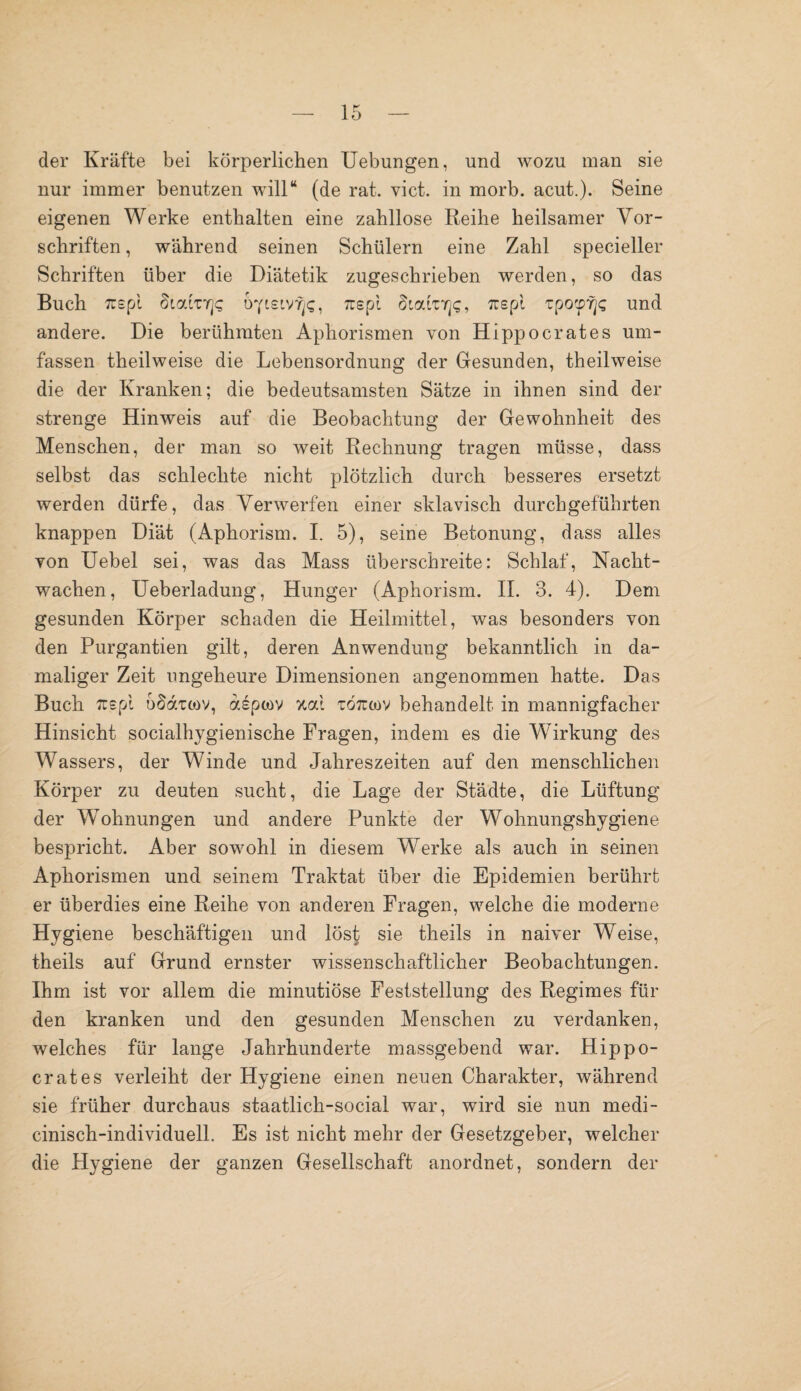 der Kräfte bei körperlichen Uebungen, und wozu man sie nur immer benutzen will“ (de rat. vict. in morb. acut.). Seine eigenen Werke enthalten eine zahllose Reihe heilsamer Vor¬ schriften , während seinen Schülern eine Zahl specieller Schriften über die Diätetik zugeschrieben werden, so das Buch 7T£pi Siatnqs oytsivfjc, 7uspi Sialnrjc, Trspi tpotprjt; und andere. Die berühmten Aphorismen von Hippocrates um¬ fassen theilweise die Lebensordnung der Gesunden, theilweise die der Kranken; die bedeutsamsten Sätze in ihnen sind der strenge Hinweis auf die Beobachtung der Gewohnheit des Menschen, der man so weit Rechnung tragen müsse, dass selbst das schlechte nicht plötzlich durch besseres ersetzt werden dürfe, das Verwerfen einer sklavisch durch geführten knappen Diät (Aphorism. I. 5), seine Betonung, dass alles von Uebel sei, was das Mass überschreite: Schlaf, Nacht¬ wachen, Ueberladung, Hunger (Aphorism. II. 3. 4). Dem gesunden Körper schaden die Heilmittel, was besonders von den Purgantien gilt, deren Anwendung bekanntlich in da¬ maliger Zeit ungeheure Dimensionen angenommen hatte. Das Buch Tuepi oöditov, dsptov %cd zoikov behandelt in mannigfacher Hinsicht socialhygienische Fragen, indem es die Wirkung des Wassers, der Winde und Jahreszeiten auf den menschlichen Körper zu deuten sucht, die Lage der Städte, die Lüftung der Wohnungen und andere Punkte der Wohnungshygiene bespricht. Aber sowohl in diesem Werke als auch in seinen Aphorismen und seinem Traktat über die Epidemien berührt er überdies eine Reihe von anderen Fragen, welche die moderne Hygiene beschäftigen und löst sie theils in naiver Weise, theils auf Grund ernster wissenschaftlicher Beobachtungen. Ihm ist vor allem die minutiöse Feststellung des Regimes für den kranken und den gesunden Menschen zu verdanken, welches für lange Jahrhunderte massgebend war. Hippo¬ crates verleiht der Hygiene einen neuen Charakter, während sie früher durchaus staatlich-social war, wird sie nun medi- cinisch-individuell. Es ist nicht mehr der Gesetzgeber, welcher die Hygiene der ganzen Gesellschaft anordnet, sondern der