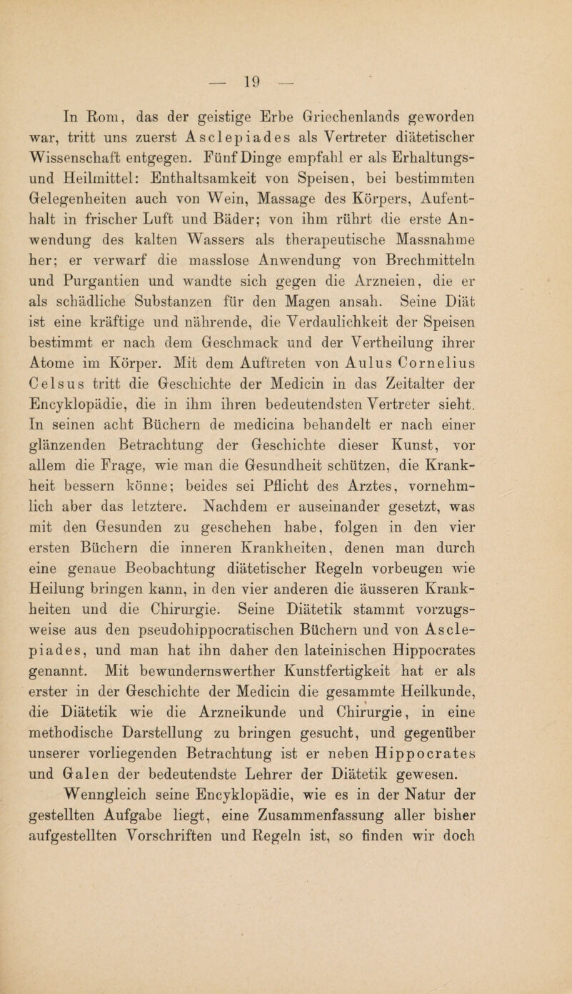 In Rom, das der geistige Erbe Griechenlands geworden war, tritt uns zuerst Asclepiades als Vertreter diätetischer Wissenschaft entgegen. Fünf Dinge empfahl er als Erhaltungs¬ und Heilmittel: Enthaltsamkeit von Speisen, bei bestimmten Gelegenheiten auch von Wein, Massage des Körpers, Aufent¬ halt in frischer Luft und Bäder; von ihm rührt die erste An¬ wendung des kalten Wassers als therapeutische Massnahme her; er verwarf die masslose Anwendung von Brechmitteln und Purgantien und wandte sich gegen die Arzneien, die er als schädliche Substanzen für den Magen ansah. Seine Diät ist eine kräftige und nährende, die Verdaulichkeit der Speisen bestimmt er nach dem Geschmack und der Vertheilung ihrer Atome im Körper. Mit dem Auftreten von Aulus Cornelius Ceisus tritt die Geschichte der Medicin in das Zeitalter der Encyklopädie, die in ihm ihren bedeutendsten Vertreter sieht. In seinen acht Büchern de medicina behandelt er nach einer glänzenden Betrachtung der Geschichte dieser Kunst, vor allem die Frage, wie man die Gesundheit schützen, die Krank¬ heit bessern könne; beides sei Pflicht des Arztes, vornehm¬ lich aber das letztere. Nachdem er auseinander gesetzt, was mit den Gesunden zu geschehen habe, folgen in den vier ersten Büchern die inneren Krankheiten, denen man durch eine genaue Beobachtung diätetischer Regeln Vorbeugen wie Heilung bringen kann, in den vier anderen die äusseren Krank¬ heiten und die Chirurgie. Seine Diätetik stammt vorzugs¬ weise aus den pseudohippocratischen Büchern und von Ascle¬ piades, und man hat ihn daher den lateinischen Hippocrates genannt. Mit bewundernswerther Kunstfertigkeit hat er als erster in der Geschichte der Medicin die gesammte Heilkunde, die Diätetik wie die Arzneikunde und Chirurgie, in eine methodische Darstellung zu bringen gesucht, und gegenüber unserer vorliegenden Betrachtung ist er neben Hippocrates und Galen der bedeutendste Lehrer der Diätetik gewesen. Wenngleich seine Encyklopädie, wie es in der Natur der gestellten Aufgabe liegt, eine Zusammenfassung aller bisher aufgestellten Vorschriften und Regeln ist, so finden wir doch