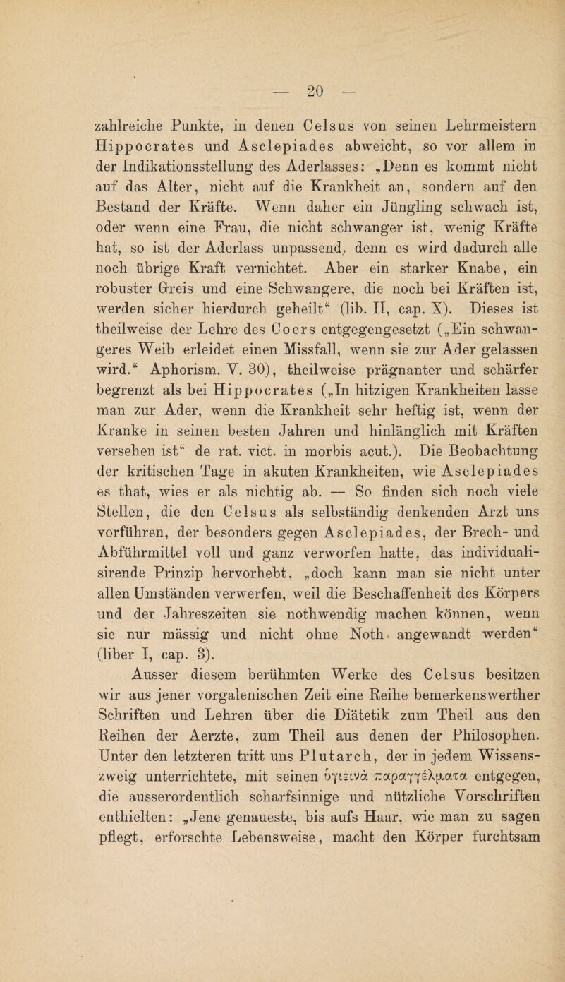 zahlreiche Punkte, in denen Celsus von seinen Lehrmeistern Hippocrates und Asclepiades abweicht, so vor allem in der Indikationsstellung des Aderlasses: „Denn es kommt nicht auf das Alter, nicht auf die Krankheit an, sondern auf den Bestand der Kräfte. Wenn daher ein Jüngling schwach ist, oder wenn eine Frau, die nicht schwanger ist, wenig Kräfte hat, so ist der Aderlass unpassend, denn es wird dadurch alle noch übrige Kraft vernichtet. Aber ein starker Knabe, ein robuster Greis und eine Schwangere, die noch bei Kräften ist, werden sicher hierdurch geheilt“ (lib. II, cap. X). Dieses ist theilweise der Lehre des Coers entgegengesetzt („Ein schwan¬ geres Weib erleidet einen Missfall, wenn sie zur Ader gelassen wird.“ Aphorism. V. 30), theilweise prägnanter und schärfer begrenzt als bei Hippocrates („In hitzigen Krankheiten lasse man zur Ader, wenn die Krankheit sehr heftig ist, wenn der Kranke in seinen besten Jahren und hinlänglich mit Kräften versehen ist“ de rat. vict. in morbis acut.). Die Beobachtung der kritischen Tage in akuten Krankheiten, wie Asclepiades es that, wies er als nichtig ab. — So finden sich noch viele Stellen, die den Celsus als selbständig denkenden Arzt uns vorführen, der besonders gegen Asclepiades, der Brech- und Abführmittel voll und ganz verworfen hatte, das individuali- sirende Prinzip hervorhebt, „doch kann man sie nicht unter allen Umständen verwerfen, weil die Beschaffenheit des Körpers und der Jahreszeiten sie nothwendig machen können, wenn sie nur mässig und nicht ohne Noth angewandt werden“ (liber I, cap. 3). Ausser diesem berühmten Werke des Celsus besitzen wir aus jener vorgalenischen Zeit eine Reihe bemerkenswerther Schriften und Lehren über die Diätetik zum Theil aus den Reihen der Aerzte, zum Theil aus denen der Philosophen. Unter den letzteren tritt uns Plutarch, der in jedem Wissens¬ zweig unterrichtete, mit seinen uyiziva. Tuapay^kpiaTa entgegen, die ausserordentlich scharfsinnige und nützliche Vorschriften enthielten: „Jene genaueste, bis aufs Haar, wie man zu sagen pflegt, erforschte Lebensweise, macht den Körper furchtsam