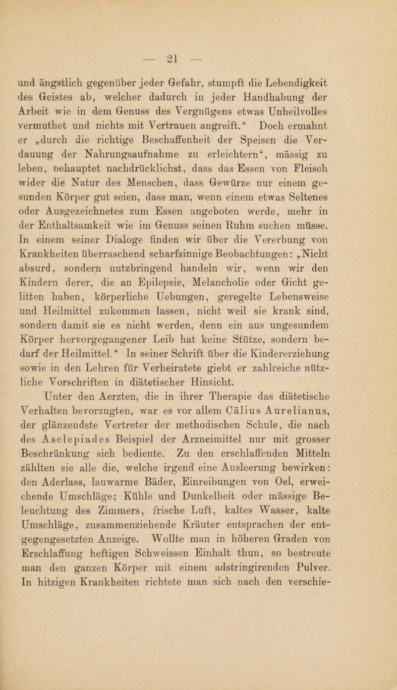 und ängstlich gegenüber jeder Gefahr, stumpft die Lebendigkeit des Geistes ab, welcher dadurch in jeder Handhabung der Arbeit wie in dem Genuss des Vergnügens etwas Unheilvolles vermuthet und nichts mit Vertrauen angreift.“ Doch ermahnt er „durch die richtige Beschaffenheit der Speisen die Ver¬ dauung der Nahrungsaufnahme zu erleichtern“, massig zu leben, behauptet nachdrücklichst, dass das Essen von Fleisch wider die Natur des Menschen, dass Gewürze nur einem ge¬ sunden Körper gut seien, dass man, wenn einem etwas Seltenes oder Ausgezeichnetes zum Essen angeboten werde, mehr in der Enthaltsamkeit wie im Genuss seinen Ruhm suchen müsse. In einem seiner Dialoge finden wir über die Vererbung von Krankheiten überraschend scharfsinnige Beobachtungen: „Nicht absurd, sondern nutzbringend handeln wir, wenn wir den Kindern derer, die an Epilepsie, Melancholie oder Gicht ge¬ litten haben, körperliche Uebungen, geregelte Lebensweise und Heilmittel zukommen lassen, nicht weil sie krank sind, sondern damit sie es nicht werden, denn ein aus ungesundem Körper hervorgegangener Leib hat keine Stütze, sondern be¬ darf der Heilmittel. “ In seiner Schrift über die Kindererziehung sowie in den Lehren für Verheiratete giebt er zahlreiche nütz¬ liche Vorschriften in diätetischer Hinsicht. Unter den Aerzten, die in ihrer Therapie das diätetische Verhalten bevorzugten, war es vor allem Cälius Aurelianus, der glänzendste Vertreter der methodischen Schule, die nach des Asclepiades Beispiel der Arzneimittel nur mit grosser Beschränkung sich bediente. Zu den erschlaffenden Mitteln zählten sie alle die, welche irgend eine Ausleerung bewirken: den Aderlass, lauwarme Bäder, Einreibungen von Oel, erwei¬ chende Umschläge; Kühle und Dunkelheit oder mässige Be¬ leuchtung des Zimmers, frische Luft, kaltes Wasser, kalte Umschläge, zusammenziehende Kräuter entsprachen der ent¬ gegengesetzten Anzeige. Wollte man in höheren Graden von Erschlaffung heftigen Schweissen Einhalt thun, so bestreute man den ganzen Körper mit einem adstringirenden Pulver. In hitzigen Krankheiten richtete man sich nach den verschie-