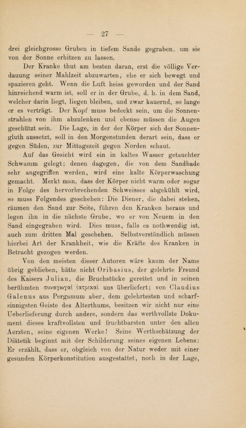 drei gleichgrosse Gruben in tiefem Sande gegraben, um sie von der Sonne erhitzen zu lassen. Der Kranke thut am besten daran, erst die völlige Ver¬ dauung seiner Mahlzeit abzuwarten, ehe er sich bewegt und spazieren geht. Wenn die Luft heiss geworden und der Sand hinreichend warm ist, soll er in der Grube, d. h. in dem Sand, welcher darin liegt, liegen bleiben, und zwar kauernd, so lange er es verträgt. Der Kopf muss bedeckt sein, um die Sonnen¬ strahlen von ihm abzulenken und ebenso müssen die Augen geschützt sein. Die Lage, in der der Körper sich der Sonnen- gluth aussetzt, soll in den Morgenstunden derart sein, dass er gegen Süden, zur Mittagszeit gegen Norden schaut. Auf das Gesicht wird ein in kaltes Wasser getauchter Schwamm gelegt; denen dagegen, die von dem Sandbade sehr angegriffen werden, wird eine kalte Körperwaschung gemacht. Merkt man, dass der Körper nicht warm oder sogar in Folge des hervorbrechenden Schweisses abgekühlt wird, so muss Folgendes geschehen: Die Diener, die dabei stehen, räumen den Sand zur Seite, führen den Kranken heraus und legen ihn in die nächste Grube, wo er von Neuem in den Sand eingegraben wird. Dies muss, falls es nothwendig ist, auch zum dritten Mal geschehen. Selbstverständlich müssen hierbei Art der Krankheit, wie die Kräfte des Kranken in Betracht gezogen werden. Von den meisten dieser Autoren wäre kaum der Name übrig geblieben, hätte nicht Oribasius, der gelehrte Freund des Kaisers Julian, die Bruchstücke gerettet und in seinen berühmten aovaYtoYöd iatpixal uns überliefert; von Claudius Galenus aus Pergamum aber, dem gelehrtesten und scharf¬ sinnigsten Geiste des Alterthums, besitzen wir nicht nur eine Ueberlieferung durch andere, sondern das werthvollste Doku¬ ment dieses kraftvollsten und fruchtbarsten unter den alten Aerzten, seine eigenen Werke! Seine Werthschätzung der Diätetik beginnt mit der Schilderung seines eigenen Lebens: Er erzählt, dass er, obgleich von der Natur weder mit einer gesunden Körperkonstitution ausgestattet, noch in der Lage,
