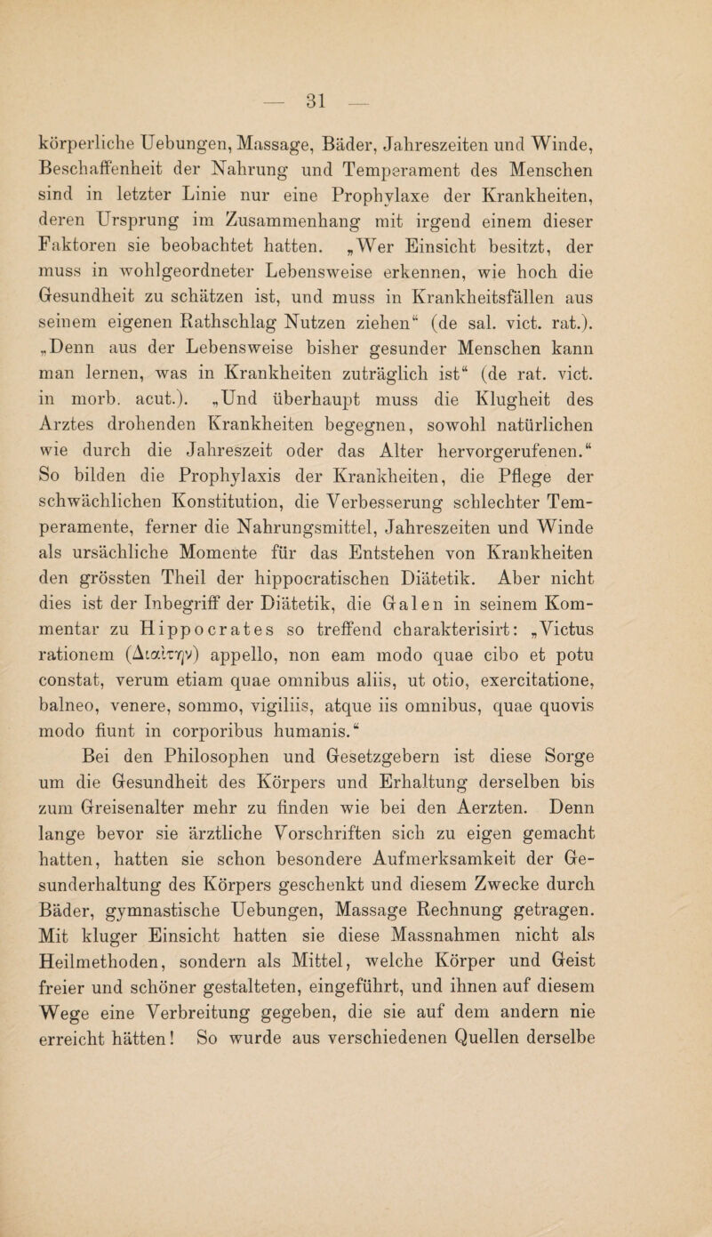 körperliche Uebungen, Massage, Bäder, Jahreszeiten und Winde, Beschaffenheit der Nahrung und Temperament des Menschen sind in letzter Linie nur eine Prophylaxe der Krankheiten, deren Ursprung im Zusammenhang mit irgend einem dieser Faktoren sie beobachtet hatten. „Wer Einsicht besitzt, der muss in wohlgeordneter Lebensweise erkennen, wie hoch die Gesundheit zu schätzen ist, und muss in Krankheitsfällen aus seinem eigenen Rathschlag Nutzen ziehen“ (de sal. vict. rat.). „Denn aus der Lebensweise bisher gesunder Menschen kann man lernen, was in Krankheiten zuträglich ist“ (de rat. vict. in morb. acut.). „Und überhaupt muss die Klugheit des Arztes drohenden Krankheiten begegnen, sowohl natürlichen wie durch die Jahreszeit oder das Alter hervorgerufenen.“ So bilden die Prophylaxis der Krankheiten, die Pflege der schwächlichen Konstitution, die Verbesserung schlechter Tem¬ peramente, ferner die Nahrungsmittel, Jahreszeiten und Winde als ursächliche Momente für das Entstehen von Krankheiten den grössten Theil der hippocratischen Diätetik. Aber nicht dies ist der Inbegriff der Diätetik, die Gal en in seinem Kom¬ mentar zu Hippocrates so treffend charakterisirt: „Vietus rationem (Aialnrjv) appello, non eam modo quae cibo et potu constat, verum etiam quae Omnibus aliis, ut otio, exercitatione, balneo, venere, sommo, vigiliis, atque iis omnibus, quae quovis modo fiunt in corporibus humanis.“ Bei den Philosophen und Gesetzgebern ist diese Sorge um die Gesundheit des Körpers und Erhaltung derselben bis zum Greisenalter mehr zu finden wie bei den Aerzten. Denn lange bevor sie ärztliche Vorschriften sich zu eigen gemacht hatten, hatten sie schon besondere Aufmerksamkeit der Ge¬ sunderhaltung des Körpers geschenkt und diesem Zwecke durch Bäder, gymnastische Uebungen, Massage Rechnung getragen. Mit kluger Einsicht hatten sie diese Massnahmen nicht als Heilmethoden, sondern als Mittel, welche Körper und Geist freier und schöner gestalteten, eingeführt, und ihnen auf diesem Wege eine Verbreitung gegeben, die sie auf dem andern nie erreicht hätten! So wurde aus verschiedenen Quellen derselbe