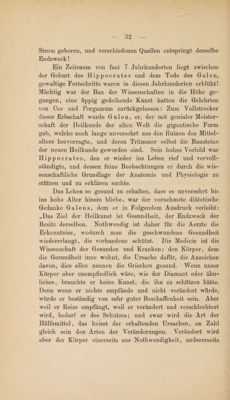 Strom geboren, und verschiedenen Quellen entspringt derselbe Endzweck! Ein Zeitraum von fast 7 Jahrhunderten liegt zwischen der Geburt des Hippocrates und dem Tode des Galen, gewaltige Fortschritte waren in diesen Jahrhunderten erblüht! Mächtig war der Bau der Wissenschaften in die Höhe ge¬ gangen, eine üppig gedeihende Kunst hatten die Gelehrten von Cos und Pergamum zurückgelassen: Zum Vollstrecker dieser Erbschaft wurde Galen, er, der mit genialer Meister¬ schaft der Heilkunde der alten Welt die gigantische Form gab, welche noch lange unversehrt aus den Ruinen des Mittel¬ alters hervorragte, und deren Trümmer selbst die Bausteine der neuen Heilkunde geworden sind. Sein hohes Vorbild war Hippocrates, den er wieder ins Leben rief und vervoll¬ ständigte, und dessen feine Beobachtungen er durch die wis¬ senschaftliche Grundlage der Anatomie und Physiologie zu stützen und zu erklären suchte. Das Leben so gesund zu erhalten, dass es unversehrt bis ins hohe Alter hinein bliebe, war der vornehmste diätetische Gedanke Galens, dem er in Folgendem Ausdruck verleiht: „Das Ziel der Heilkunst ist Gesundheit, der Endzweck der Besitz derselben. Nothwendig ist daher für die Aerzte die Erkenntniss, wodurch man die geschwundene Gesundheit wiedererlangt, die vorhandene schützt. Die Medicin ist die Wissenschaft der Gesunden und Kranken; den Körper, dem die Gesundheit inne wohnt, die Ursache dafür, die Anzeichen davon, dies alles nennen die Griechen gesund. Wenn unser Körper aber unempfindlich wäre, wie der Diamant oder ähn¬ liches, brauchte er keine Kunst, die ihn zu schützen hätte. Denn wenn er nichts empfände und nicht verändert würde, würde er beständig von sehr guter Beschaffenheit sein. Aber weil er Reize empfängt, weil er verändert und verschlechtert wird, bedarf er des Schutzes; und zwar wird die Art der Hülfsmittel, das heisst der erhaltenden Ursachen, an Zahl gleich sein den Arten der Veränderungen. Verändert wird aber der Körper einerseits aus Nothwendigkeit, andererseits