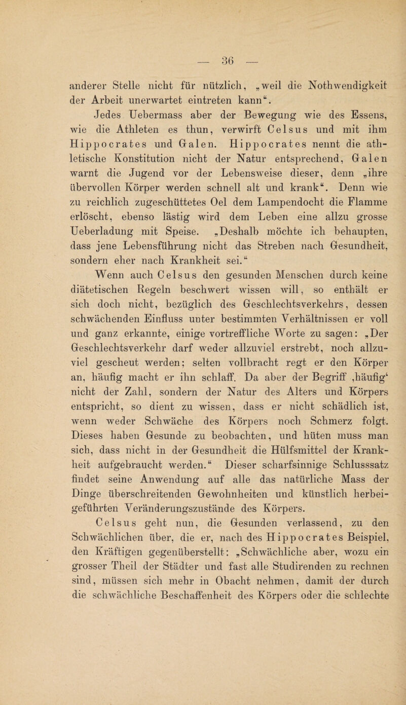 anderer Stelle nicht für nützlich, „weil die Noth wendigkeit der Arbeit unerwartet eintreten kann“. Jedes Uebermass aber der Bewegung wie des Essens, wie die Athleten es thun, verwirft Celsus und mit ihm Hipp ocrates und Galen. Hipp Gerätes nennt die ath¬ letische Konstitution nicht der Natur entsprechend, Galen warnt die Jugend vor der Lebensweise dieser, denn „ihre übervollen Körper werden schnell alt und krank“. Denn wie zu reichlich zugeschüttetes Oel dem Lampendocht die Flamme erlöscht, ebenso lästig wird dem Leben eine allzu grosse Ueberladung mit Speise. „Deshalb möchte ich behaupten, dass jene Lebensführung nicht das Streben nach Gesundheit, sondern eher nach Krankheit sei.“ Wenn auch Celsus den gesunden Menschen durch keine diätetischen Regeln beschwert wissen will, so enthält er sich doch nicht, bezüglich des Geschlechtsverkehrs, dessen schwächenden Einfluss unter bestimmten Verhältnissen er voll und ganz erkannte, einige vortreffliche Worte zu sagen: „Der Geschlechtsverkehr darf weder allzuviel erstrebt, noch allzu¬ viel gescheut werden; selten vollbracht regt er den Körper an, häufig macht er ihn schlaff. Da aber der Begriff ,häufig4 nicht der Zahl, sondern der Natur des Alters und Körpers entspricht, so dient zu wissen, dass er nicht schädlich ist, wenn weder Schwäche des Körpers noch Schmerz folgt. Dieses haben Gesunde zu beobachten, und hüten muss man sich, dass nicht in der Gesundheit die Hülfsmittel der Krank¬ heit aufgebraucht werden.“ Dieser scharfsinnige Schlusssatz findet seine Anwendung auf alle das natürliche Mass der Dinge überschreitenden Gewohnheiten und künstlich herbei¬ geführten Veränderungszustände des Körpers. Celsus geht nun, die Gesunden verlassend, zu den Schwächlichen über, die er, nach des Hipp o erat es Beispiel, den Kräftigen gegenüberstellt: „Schwächliche aber, wozu ein grosser Theil der Städter und fast alle Studirenden zu rechnen sind, müssen sich mehr in Obacht nehmen, damit der durch die schwächliche Beschaffenheit des Körpers oder die schlechte