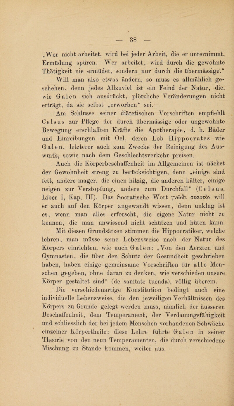 „Wer nicht arbeitet, wird bei jeder Arbeit, die er unternimmt, Ermüdung spüren. Wer arbeitet, wird durch die gewohnte Thätigkeit nie ermüdet, sondern nur durch die übermässige.“ Will man also etwas ändern, so muss es allmählich ge¬ schehen, denn jedes Allzuviel ist ein Feind der Natur, die, wie Galen sich ausdrückt, plötzliche Veränderungen nicht erträgt, da sie selbst „erworben“ sei. Am Schlüsse seiner diätetischen Vorschriften empfiehlt Celsus zur Pflege der durch übermässige oder ungewohnte Bewegung erschlafften Kräfte die Apotherapie, d. h. Bäder und Einreibungen mit Oel, deren Lob Hippocrates wie Galen, letzterer auch zum Zwecke der Reinigung des Aus¬ wurfs, sowie nach dem Geschlechtsverkehr preisen. Auch die Körperbeschaffenheit im Allgemeinen ist nächst der Gewohnheit streng zu berücksichtigen, denn „einige sind fett, andere mager, die einen hitzig, die anderen kälter, einige neigen zur Verstopfung, andere zum Durchfall“ (Celsus, Liber I, Kap. III). Das Socratische Wort Yvwfit aeaoiöv will er auch auf den Körper angewandt wissen, denn unklug ist es, wenn man alles erforscht, die eigene Natur nicht zu kennen, die man unwissend nicht schützen und hüten kann. Mit diesen Grundsätzen stimmen die Hippocratiker, welche lehren, man müsse seine Lebensweise nach der Natur des Körpers einrichten, wie auch Galen: „Von den Aerzten und Gymnasten, die über den Schutz der Gesundheit geschrieben haben, haben einige gemeinsame Vorschriften für alle Men¬ schen gegeben, ohne daran zu denken, wie verschieden unsere Körper gestaltet sind“ (de sanitate tuenda), völlig überein. • Die verschiedenartige Konstitution bedingt auch eine individuelle Lebensweise, die den jeweiligen Verhältnissen des Körpers zu Grunde gelegt werden muss, nämlich der äusseren Beschaffenheit, dem Temperament, der Verdauungsfähigkeit und schliesslich der bei jedem Menschen vorhandenen Schwäche einzelner Körpertheile; diese Lehre führte Galen in seiner Theorie von den neun Temperamenten, die durch verschiedene Mischung zu Stande kommen, weiter aus.