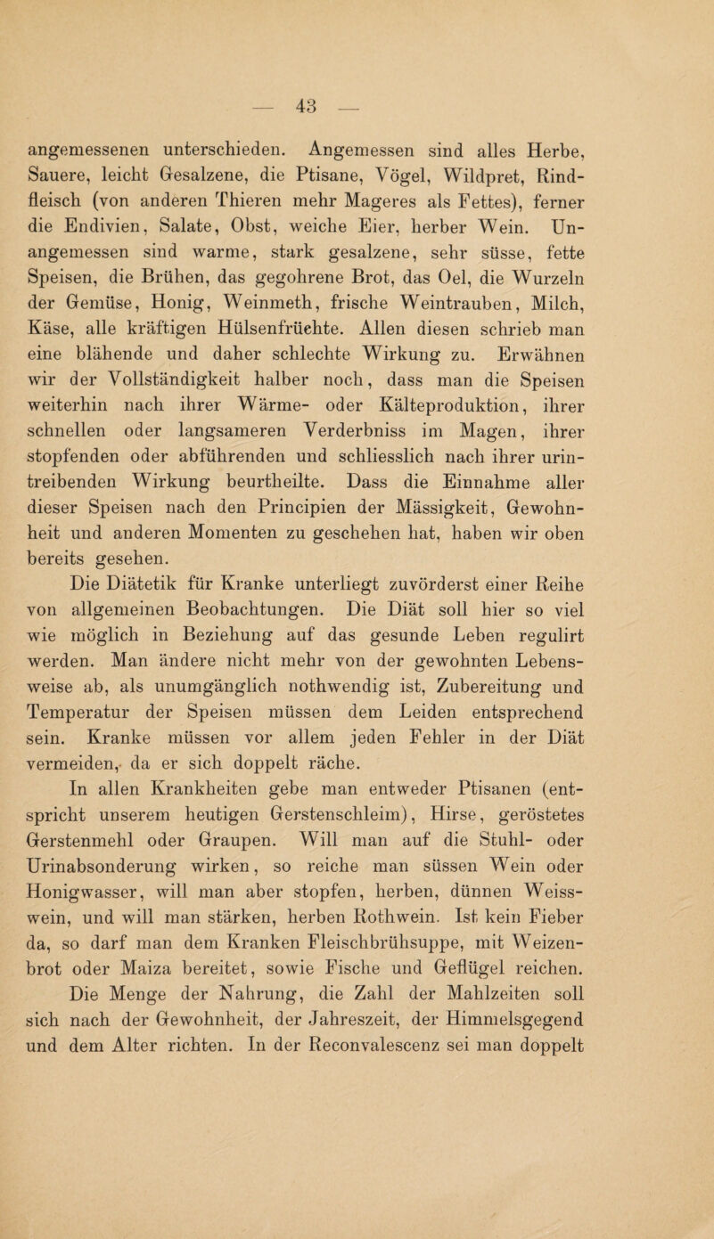 angemessenen unterschieden. Angemessen sind alles Herbe, Sauere, leicht Gesalzene, die Ptisane, Vögel, Wildpret, Rind¬ fleisch (von anderen Thieren mehr Mageres als Fettes), ferner die Endivien, Salate, Obst, weiche Eier, herber Wein. Un¬ angemessen sind warme, stark gesalzene, sehr süsse, fette Speisen, die Brühen, das gegohrene Brot, das Oel, die Wurzeln der Gemüse, Honig, Weinmeth, frische Weintrauben, Milch, Käse, alle kräftigen Hülsenfrüehte. Allen diesen schrieb man eine blähende und daher schlechte Wirkung zu. Erwähnen wir der Vollständigkeit halber noch, dass man die Speisen weiterhin nach ihrer Wärme- oder Kälteproduktion, ihrer schnellen oder langsameren Verderbniss im Magen, ihrer stopfenden oder abführenden und schliesslich nach ihrer urin¬ treibenden Wirkung beurtkeilte. Dass die Einnahme aller dieser Speisen nach den Principien der Mässigkeit, Gewohn¬ heit und anderen Momenten zu geschehen hat, haben wir oben bereits gesehen. Die Diätetik für Kranke unterliegt zuvörderst einer Reihe von allgemeinen Beobachtungen. Die Diät soll hier so viel wie möglich in Beziehung auf das gesunde Leben regulirt werden. Man ändere nicht mehr von der gewohnten Lebens¬ weise ab, als unumgänglich nothwendig ist, Zubereitung und Temperatur der Speisen müssen dem Leiden entsprechend sein. Kranke müssen vor allem jeden Fehler in der Diät vermeiden,- da er sich doppelt räche. In allen Krankheiten gebe man entweder Ptisanen (ent¬ spricht unserem heutigen Gerstenschleim), Hirse, geröstetes Gerstenmehl oder Graupen. Will man auf die Stuhl- oder Urinabsonderung wirken, so reiche man süssen Wein oder Honigwasser, will man aber stopfen, herben, dünnen Weiss¬ wein, und will man stärken, herben Rothwein. Ist kein Fieber da, so darf man dem Kranken Fleischbrühsuppe, mit Weizen- brot oder Maiza bereitet, sowie Fische und Geflügel reichen. Die Menge der Nahrung, die Zahl der Mahlzeiten soll sich nach der Gewohnheit, der Jahreszeit, der Himmelsgegend und dem Alter richten. In der Reconvalescenz sei man doppelt