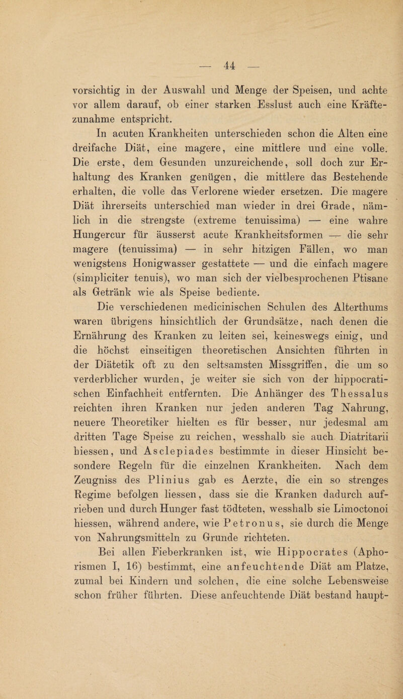 vorsichtig in der Auswahl und Menge der Speisen, und achte vor allem darauf, ob einer starken Esslust auch eine Kräfte¬ zunahme entspricht. In acuten Krankheiten unterschieden schon die Alten eine dreifache Diät, eine magere, eine mittlere und eine volle. Die erste, dem Gesunden unzureichende, soll doch zur Er¬ haltung des Kranken genügen, die mittlere das Bestehende erhalten, die volle das Verlorene wieder ersetzen. Die magere Diät ihrerseits unterschied man wieder in drei Grade, näm¬ lich in die strengste (extreme tenuissima) — eine wahre Hungercur für äusserst acute Krankheitsformen — die sehr magere (tenuissima) — in sehr hitzigen Fällen, wo man wenigstens Honigwasser gestattete — und die einfach magere (simpliciter tenuis), wo man sich der vielbesprochenen Ptisane als Getränk wie als Speise bediente. Die verschiedenen medicinischen Schulen des Alterthums waren übrigens hinsichtlich der Grundsätze, nach denen die Ernährung des Kranken zu leiten sei, keineswegs einig, und die höchst einseitigen theoretischen Ansichten führten in der Diätetik oft zu den seltsamsten Missgriffen, die um so verderblicher wurden, je weiter sie sich von der hippocrati- schen Einfachheit entfernten. Die Anhänger des Thessalus reichten ihren Kranken nur jeden anderen Tag Nahrung, neuere Theoretiker hielten es für besser, nur jedesmal am dritten Tage Speise zu reichen, wesshalb sie auch Diatritarii hiessen, und Asclepiades bestimmte in dieser Hinsicht be¬ sondere Regeln für die einzelnen Krankheiten. Nach dem Zeugniss des Plinius gab es Aerzte, die ein so strenges Regime befolgen liessen, dass sie die Kranken dadurch auf¬ rieben und durch Hunger fast tödteten, wesshalb sie Limoctonoi hiessen, während andere, wie Petr onus, sie durch die Menge von Nahrungsmitteln zu Grunde richteten. Bei allen Fieberkranken ist, wie Hippocrates (Apho¬ rismen I, 16) bestimmt, eine anfeuchtende Diät am Platze, zumal bei Kindern und solchen, die eine solche Lebensweise schon früher führten. Diese anfeuchtende Diät bestand haupt-