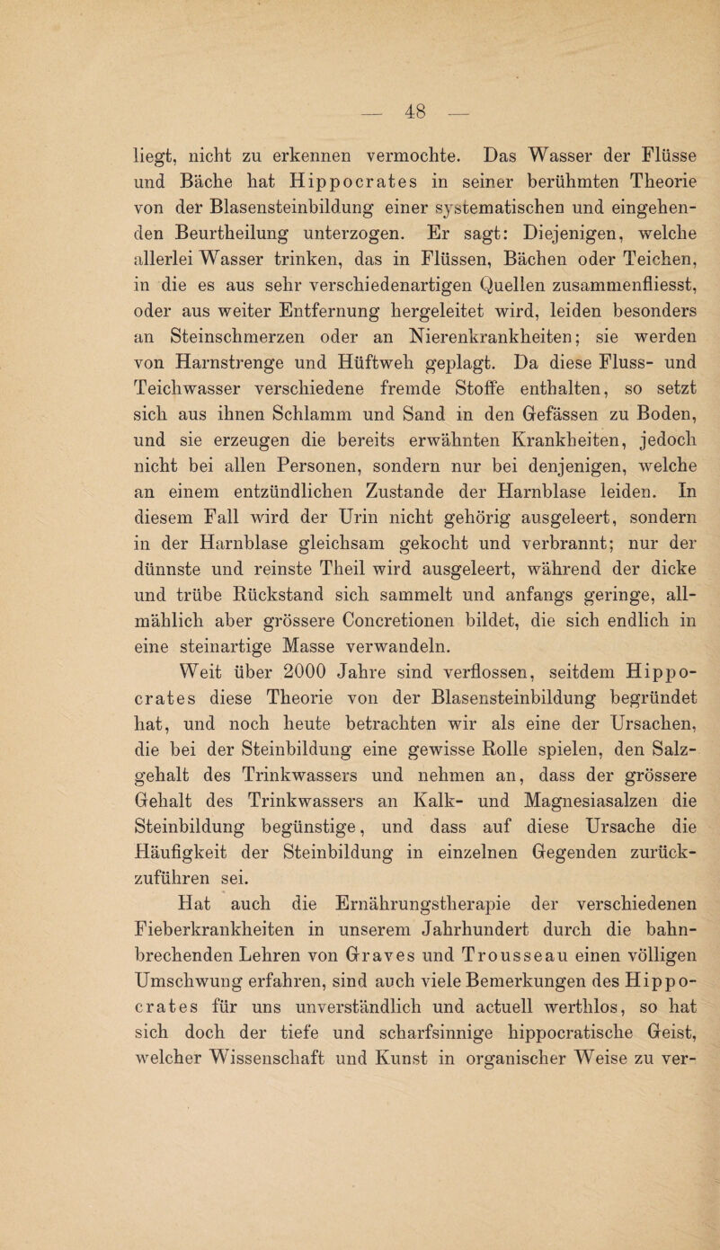 liegt, nicht zu erkennen vermochte. Das Wasser der Flüsse und Bäche hat Hippocrates in seiner berühmten Theorie von der Blasensteinbildung einer systematischen und eingehen¬ den Beurtheilung unterzogen. Er sagt: Diejenigen, welche allerlei Wasser trinken, das in Flüssen, Bächen oder Teichen, in die es aus sehr verschiedenartigen Quellen zusammenfliesst, oder aus weiter Entfernung hergeleitet wird, leiden besonders an Steinschmerzen oder an Nierenkrankheiten; sie werden von Harnstrenge und Hüftweh geplagt. Da diese Fluss- und Teichwasser verschiedene fremde Stoffe enthalten, so setzt sich aus ihnen Schlamm und Sand in den Gefässen zu Boden, und sie erzeugen die bereits erwähnten Krankheiten, jedoch nicht bei allen Personen, sondern nur bei denjenigen, welche an einem entzündlichen Zustande der Harnblase leiden. In diesem Fall wird der Urin nicht gehörig ausgeleert, sondern in der Harnblase gleichsam gekocht und verbrannt; nur der dünnste und reinste Theil wird ausgeleert, während der dicke und trübe Rückstand sich sammelt und anfangs geringe, all¬ mählich aber grössere Concretionen bildet, die sich endlich in eine steinartige Masse verwandeln. Weit über 2000 Jahre sind verflossen, seitdem Hippo¬ crates diese Theorie von der Blasensteinbildung begründet hat, und noch heute betrachten wir als eine der Ursachen, die bei der Steinbildung eine gewisse Rolle spielen, den Salz¬ gehalt des Trinkwassers und nehmen an, dass der grössere Gehalt des Trinkwassers an Kalk- und Magnesiasalzen die Steinbildung begünstige, und dass auf diese Ursache die Pläufigkeit der Steinbildung in einzelnen Gegenden zurück¬ zuführen sei. Hat auch die Ernährungstherapie der verschiedenen Fieberkrankheiten in unserem Jahrhundert durch die bahn¬ brechenden Lehren von Graves und Trousseau einen völligen Umschwung erfahren, sind auch viele Bemerkungen des Hippo¬ crates für uns unverständlich und actuell werthlos, so hat sich doch der tiefe und scharfsinnige hippocratische Geist, welcher Wissenschaft und Kunst in organischer Weise zu ver-