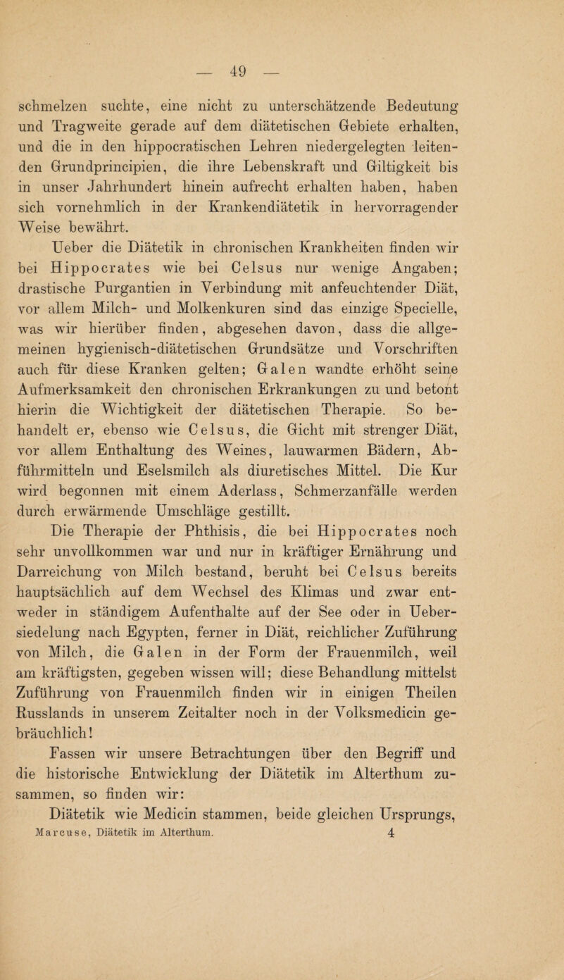 schmelzen suchte, eine nicht zu unterschätzende Bedeutung und Tragweite gerade auf dem diätetischen Gebiete erhalten, und die in den hippocratischen Lehren niedergelegten leiten¬ den Grundprincipien, die ihre Lebenskraft und Giltigkeit bis in unser Jahrhundert hinein aufrecht erhalten haben, haben sich vornehmlich in der Krankendiätetik in hervorragender Weise bewährt. Ueber die Diätetik in chronischen Krankheiten finden wir bei Hippocrates wie bei Celsus nur wenige Angaben; drastische Purgantien in Verbindung mit anfeuchtender Diät, vor allem Milch- und Molkenkuren sind das einzige Specielle, was wir hierüber finden, abgesehen davon, dass die allge¬ meinen hygienisch-diätetischen Grundsätze und Vorschriften auch für diese Kranken gelten; Galen wandte erhöht seine Aufmerksamkeit den chronischen Erkrankungen zu und betont hierin die Wichtigkeit der diätetischen Therapie. So be¬ handelt er, ebenso wie Celsus, die Gicht mit strenger Diät, vor allem Enthaltung des Weines, lauwarmen Bädern, Ab¬ führmitteln und Eselsmilch als diuretisches Mittel. Die Kur wird begonnen mit einem Aderlass, Schmerzanfälle werden durch erwärmende Umschläge gestillt. Die Therapie der Phthisis, die bei Hippocrates noch sehr unvollkommen war und nur in kräftiger Ernährung und Darreichung von Milch bestand, beruht bei Celsus bereits hauptsächlich auf dem Wechsel des Klimas und zwar ent¬ weder in ständigem Aufenthalte auf der See oder in Ueber- siedelung nach Egypten, ferner in Diät, reichlicher Zuführung von Milch, die Galen in der Form der Frauenmilch, weil am kräftigsten, gegeben wissen will; diese Behandlung mittelst Zuführung von Frauenmilch finden wir in einigen Theilen Russlands in unserem Zeitalter noch in der Volksmedicin ge¬ bräuchlich ! Fassen wir unsere Betrachtungen über den Begriff und die historische Entwicklung der Diätetik im Alterthum zu¬ sammen, so finden wir: Diätetik wie Medicin stammen, beide gleichen Ursprungs, Marcuse, Diätetik im Alterthum. 4