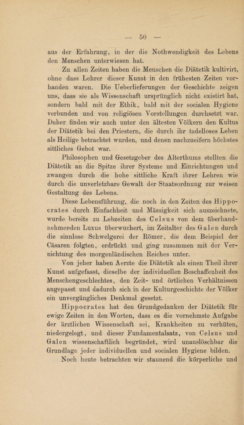 aus der Erfahrung, in der die Nothwendigkeit des Lebens den Menschen unterwiesen hat. Zu allen Zeiten haben die Menschen die Diätetik kultivirt, ohne dass Lehrer dieser Kunst in den frühesten Zeiten vor¬ handen waren. Die Ueberlieferungen der Geschichte zeigen uns, dass sie als Wissenschaft ursprünglich nicht existirt hat, sondern bald mit der Ethik, bald mit der socialen Hygiene verbunden und von religiösen Vorstellungen durchsetzt war. Daher finden wir auch unter den ältesten Völkern den Kultus der Diätetik bei den Priestern, die durch ihr tadelloses Leben als Heilige betrachtet wurden, und denen nachzueifern höchstes sittliches Gebot war. Philosophen und Gesetzgeber des Alterthums stellten die Diätetik an die Spitze ihrer Systeme und Einrichtungen und zwangen durch die hohe sittliche Kraft ihrer Lehren wie durch die unverletzbare Gewalt der Staatsordnung zur weisen Gestaltung des Lebens. Diese Lebensführung, die noch in den Zeiten des Hippo- crates durch Einfachheit und Mässigkeit sich auszeichnete, wurde bereits zu Lebzeiten des Celsus von dem überhand¬ nehmenden Luxus überwuchert, im Zeitalter des Galen durch die sinnlose Schwelgerei der Römer, die dem Beispiel der Cäsaren folgten, erdrückt und ging zusammen mit der Ver¬ nichtung des morgenländischen Reiches unter. Von jeher haben Aerzte die Diätetik als einen Theil ihrer Kunst aufgefasst, dieselbe der individuellen Beschaffenheit des Menschengeschlechtes, den Zeit- und örtlichen Verhältnissen angepasst und dadurch sich in der Kulturgeschichte der Völker ein unvergängliches Denkmal gesetzt. Hippocrates hat den Grundgedanken der Diätetik für ewige Zeiten in den Worten, dass es die vornehmste Aufgabe der ärztlichen Wissenschaft sei, Krankheiten zu verhüten, niedergelegt, und dieser Fundamentalsatz, von Celsus und Galen wissenschaftlich begründet, wird unauslöschbar die Grundlage jeder individuellen und socialen Hygiene bilden. Koch heute betrachten wir staunend die körperliche und