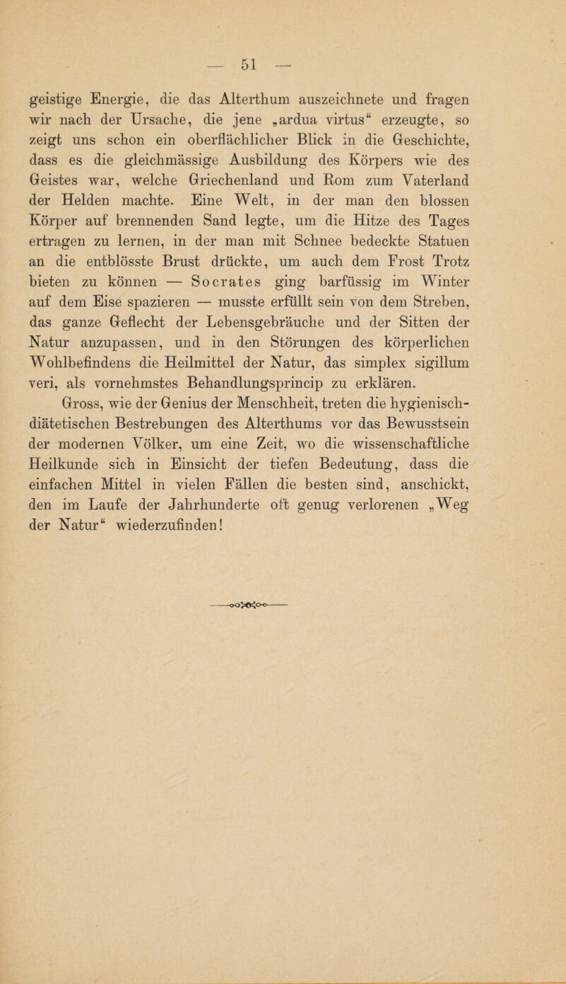 geistige Energie, die das Alterthum auszeichnete und fragen wir nach der Ursache, die jene „ardua virtus“ erzeugte, so zeigt uns schon ein oberflächlicher Blick in die Geschichte, dass es die gleichmässige Ausbildung des Körpers wie des Geistes war, welche Griechenland und Rom zum Vaterland der Helden machte. Eine Welt, in der man den blossen Körper auf brennenden Sand legte, um die Hitze des Tages ertragen zu lernen, in der man mit Schnee bedeckte Statuen an die entblösste Brust drückte, um auch dem Frost Trotz bieten zu können — Socrates ging barfüssig im Winter auf dem Eise spazieren — musste erfüllt sein von dem Streben, das ganze Geflecht der Lebensgebräuche und der Sitten der Natur anzupassen, und in den Störungen des körperlichen Wohlbefindens die Heilmittel der Natur, das simplex sigillum veri, als vornehmstes Behandlungsprincip zu erklären. Gross, wie der Genius der Menschheit, treten die hygienisch¬ diätetischen Bestrebungen des Alterthums vor das Bewusstsein der modernen Völker, um eine Zeit, wo die wissenschaftliche Heilkunde sich in Einsicht der tiefen Bedeutung, dass die einfachen Mittel in vielen Fällen die besten sind, anschickt, den im Laufe der Jahrhunderte oft genug verlorenen „Weg der Natur“ wiederzufinden!