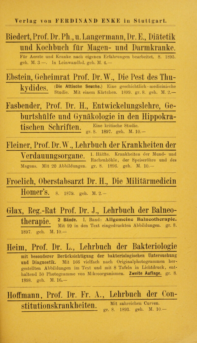 Biedert, Prof. Dr. PL, u. Langennann, I)r. E., Diätetik und Kochbuch für Magen- und Darmkranke. Für Aerzte und Kranke nach eigenen Erfahrungen bearbeitet. 8. 1895. geh. M. 3 —. In Leinwandbd. geb. M. 4.— Ebstein, Geheiinrat Prof, Dr. W., Die Pest des Tku- kvfHflPS (Die Attische Seuche.) Eine geschichtlich- medicini.sche — --—1 Studie. Mit einem Kärtchen. 1899. gr. 8. geh. M. 2.— Fasbender, Prof. Dr. H., Entwickelungslehre, Ge¬ burtshülfe und Gynäkologie in den Hippokra- tiscken Schriften. Kine £ittach® “• -.-----— gr. 8. 1897. geh. M. 10.- Fleiner, Prof. Dr.W., Lehrbuch der Krankheiten der Verdauungsorgane. 1. Hälfte. Krankheiten der Mund- und Rachenhöhle, der Speiseröhre und des Magens. Mit 20 Abbildungen, gr. 8. 1896. geh. M. 10.- Froelick, Oberstabsarzt Br. H., Die Militärmedicin Homer’s. 8. 1879. geh. M. 2. Glax, Pveg.-Rat Prof. Dr, J., Lehrbuch der Balneo- fhoraTVif* 2 Bände- ^ Band: Allgemeine Balneotherapie. _^ Mit 99 in den Text eingedruckten Abbildungen, gr. 8. 1897. geh. M. 10.— Heim, Prof. Dr. L., Lehrbuch der Bakteriologie mit besonderer Berücksichtigung der bakteriologischen Untersuchung und Diagnostik. Mit 166 vielfach nach Originalphotogrammen her¬ gestellten Abbildungen im Text und mit 8 Tafeln in Lichtdruck, ent¬ haltend 50 Photogramme von Mikroorganismen. Zweite Auflage, gr. 8. 1898. geh. M. 16.- Hoffmann, Prof. Dr. Fr. A. stitutionskrankkeiten. , Lehrbuch der Con- Mit zahlreichen Curven.