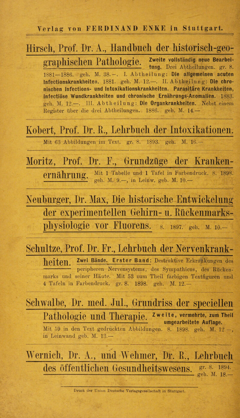 Hirsch, Prof. Dr, A., Handbuch der Mstoriscli-geo- graphiSCheil Pathologie. Zweite vollständig neue Bearbei- ° x________ tung. Drei Abtheilungen. gr. 8. 1881—1886. geh. M. 88.—. I. Abtheilung: Die allgemeinen acuten Infectionskrankheiten. 1881. geh. M. 12.—. II. Ab theilung: Die chro¬ nischen Infections- und Intoxikationskrankheiten. Parasitäre Krankheiten, infectiöse Wundkrankheiten und chronische Ernährungs-Anomalien. 1883. geh. M. 12.—. III. Abtheilung: Die Organkrankheiten. Nebst einem Register über die drei Abtheilungen. 1886. geh. M. 14.— Kohert, Prof. Dr. B., Lehrbuch der Intoxikationen. Mit 63 Abbildungen im Text. gr. 8. 1893. geh. M. 16.— Moritz, Prof. Dr. F,, Grundziige der Kranken- PTll ft Tl TU TI Mit 1 Tabelle und 1 Tafel in Farbendruck. 8. 1898. -geh. M. 9.—, in Leinw. geb. M. 10.— Neuburger, Dr. Max, Die historische Entwickelung der experimentellen Gehirn- u. Bückenmarks- physiologie vor Fluorens. a 1897. geh. m. w. Schultze, Prof. Dr. Fr., Lehrhuch der Nervenkrank- JULvJ-L ——— peripheren Nervensystems, des Sympathicus, des Rücken¬ marks und seiner Häute. Mit 53 zum Theil farbigen Textfiguren und 4 Tafeln in Farbendruck, gr. 8. 1898. geh. M. 12.— Schwalbe, Dr. med. Jul., Onmdriss der speciellen Pathologie und Therapie. Zweite> vermehrte, zum Theii -——------ umgearbeitete Auflage. Mit 59 in den Text gedruckten Abbildungen. 8. 1898. geh. M. 12 —, in Leinwand geb. M. 13.— Wernich, Dr. A., und Welimer, Dr. Pt., Lehrbuch des öffentlichen Gesundheitswesens. gr 8 1894 ..... geh. M. 18.— Druck der Union Deutsche Verlagsgesellschaft in Stuttgart.