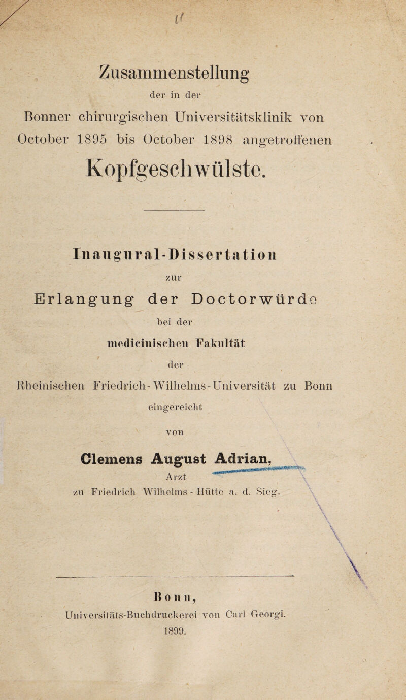 Zusammenstellung der in der Bonner chirurgischen Universitätsklinik von October 1895 bis October 1898 angetroffenen Kopfgeschwülste. Inaugural- Dissertation zur Erlangung der Doctorwürdo bei der medicinisclieii Fakultät der Rheinischen Friedrich-Wilhelms-Universität zu Bonn eingereicht von Clemens August Adrian, Arzt zu Friedrich Wilhelms - Hütte a. d. Sieg. ■ \ B o n n, Universitäts-Buchdruckerei von Carl Georgi. 1899.