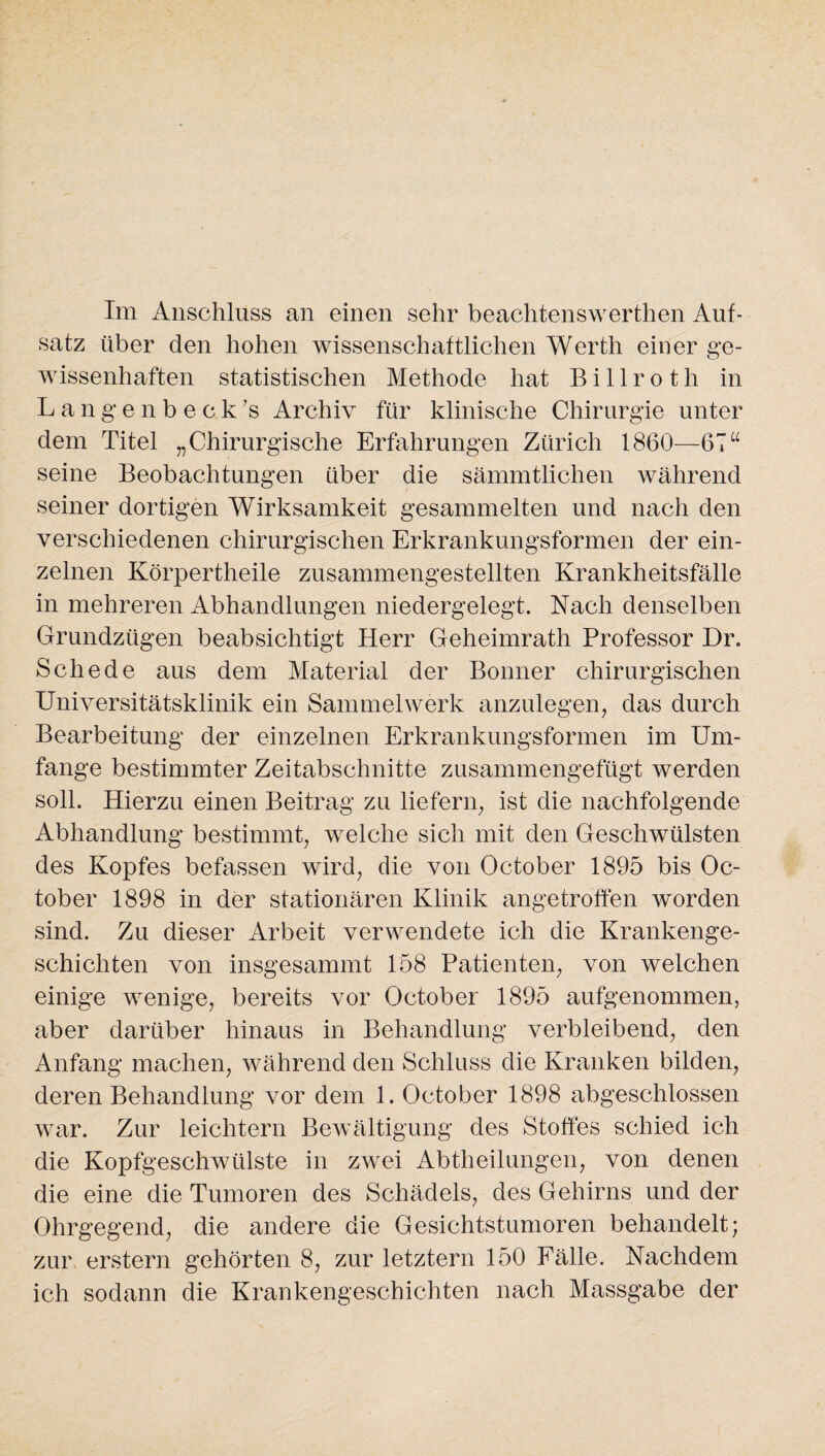 Im Anschluss an einen sehr beachtenswerten Auf¬ satz über den hohen wissenschaftlichen Werth einer ge¬ wissenhaften statistischen Methode hat B i 11 r o t li in Langenbeck’s Archiv für klinische Chirurgie unter dem Titel „Chirurgische Erfahrungen Zürich 1860—67“ seine Beobachtungen über die sämmtlichen während seiner dortigen Wirksamkeit gesammelten und nach den verschiedenen chirurgischen Erkrankungsformen der ein¬ zelnen Körperteile zusammengestellten Krankheitsfälle in mehreren Abhandlungen niedergelegt. Nach denselben Grundzügen beabsichtigt Herr Geheimrath Professor Dr. Schede aus dem Material der Bonner chirurgischen Universitätsklinik ein Sammelwerk anzulegen, das durch Bearbeitung der einzelnen Erkrankungsformen im Um¬ fange bestimmter Zeitabschnitte zusammengefügt werden soll. Hierzu einen Beitrag zu liefern, ist die nachfolgende Abhandlung bestimmt, welche sich mit den Geschwülsten des Kopfes befassen wird, die von October 1895 bis Oc- tober 1898 in der stationären Klinik angetroffen worden sind. Zu dieser Arbeit verwendete ich die Krankenge¬ schichten von insgesammt 158 Patienten, von welchen einige wenige, bereits vor October 1895 aufgenommen, aber darüber hinaus in Behandlung verbleibend, den Anfang machen, während den Schluss die Kranken bilden, deren Behandlung vor dem 1. October 1898 abgeschlossen war. Zur leichtern Bewältigung des Stoffes schied ich die Kopfgeschwülste in zwei Abtheilungen, von denen die eine die Tumoren des Schädels, des Gehirns und der Ohrgegend, die andere die Gesichtstumoren behandelt; zur erstem gehörten 8, zur letztem 150 Fälle. Nachdem ich sodann die Krankengeschichten nach Massgabe der