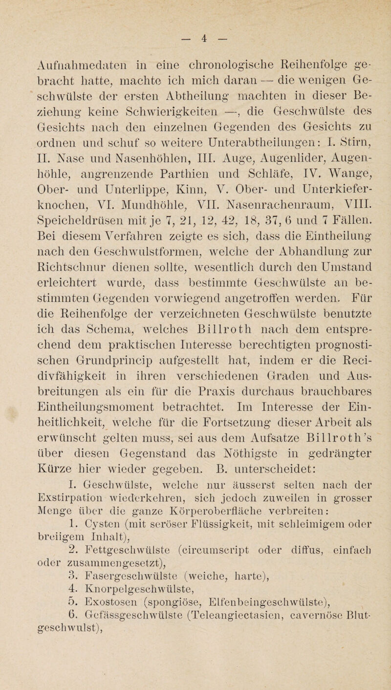 Aufnahmedaten in eine chronologische Reihenfolge ge¬ bracht hatte, machte ich mich daran — die wenigen Ge¬ schwülste der ersten Abtheilung machten in dieser Be¬ ziehung keine Schwierigkeiten —, die Geschwülste des Gesichts nach den einzelnen Gegenden des Gesichts zu ordnen und schuf so weitere Unterabtheilungen: I. Stirn, II. Nase und Nasenhöhlen, III. Auge, Augenlider, Augen¬ höhle, angrenzende Parthien und Schläfe, IV. Wange, Ober- und Unterlippe, Kinn, V. Ober- und Unterkiefer¬ knochen, VI. Mundhöhle, VII. Nasenrachenraum, VIII. Speicheldrüsen mit je 7, 21, 12, 42, 18, 37, 6 und 7 Fällen. Bei diesem Verfahren zeigte es sich, dass die Eintheilung nach den Geschwulstformen, welche der Abhandlung zur Richtschnur dienen sollte, wesentlich durch den Umstand erleichtert wurde, dass bestimmte Geschwülste an be¬ stimmten Gegenden vorwiegend angetroffen werden. Für die Reihenfolge der verzeichneten Geschwülste benutzte ich das Schema, welches Billroth nach dem entspre¬ chend dem praktischen Interesse berechtigten prognosti¬ schen Grundprincip aufgestellt hat, indem er die Reci- divfähigkeit in ihren verschiedenen Graden und Aus¬ breitungen als ein für die Praxis durchaus brauchbares Eintheilungsmoment betrachtet. Im Interesse der Ein¬ heitlichkeit, welche für die Fortsetzung dieser Arbeit als erwünscht gelten muss, sei aus dem Aufsatze Billroth ’s über diesen Gegenstand das Nöthigste in gedrängter Kürze hier wieder gegeben. B. unterscheidet: I. Geschwülste, welche nur äusserst selten nach der Exstirpation wiederkehren, sich jedoch zuweilen in grosser Menge über die ganze Körperoberfläche verbreiten: 1. Cysten (mit seröser Flüssigkeit, mit schleimigem oder breiigem Inhalt), 2. Fettgeschwülste (circumscript oder diffus, einfach oder zusammengesetzt), 3. Fasergeschwülste (weiche, harte), 4. Knorpelgeschwlilste, 5. Exostosen (spongiöse, Elfenbeingeschwülste), 6. Gefassgeschwülste (Teleangiectasicn, cavernöse Blut¬ geschwulst),