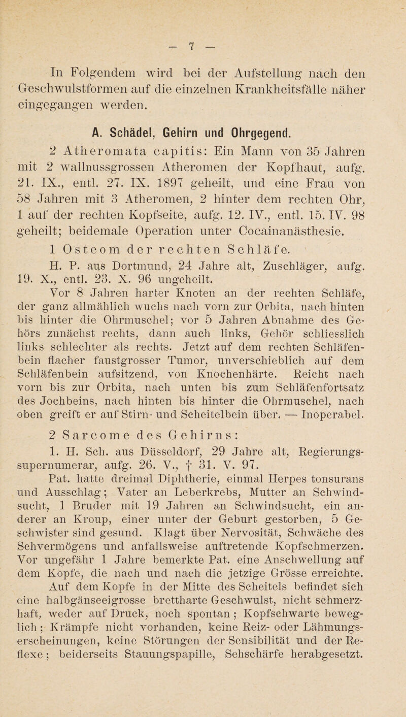 In Folgendem wird bei der Aufstellung nach den Geschwulstformen auf die einzelnen Krankheitsfälle näher eingegangen werden. A. Schädel, Gehirn und Ohrgegend. 2 Atherom ata capitis: Ein Mann von 35 Jahren mit 2 wallnussgrossen Atheromen der Kopfhaut, aufg. 21. IX., entl. 27. IX. 1897 geheilt, und eine Frau von 58 Jahren mit 3 Atheromen, 2 hinter dem rechten Ohr, 1 auf der rechten Kopfseite, aufg. 12. IV., entl. 15. IV. 98 geheilt; beidemale Operation unter Cocainanästhesie. 1 Osteom der rechten Schläfe. H. P. aus Dortmund, 24 Jahre alt, Zuschläger, aufg. 19. X., entl. 23. X. 96 ungeheilt. Vor 8 Jahren harter Knoten an der rechten Schläfe, der ganz allmählich wuchs nach vorn zur Orbita, nach hinten bis hinter die Ohrmuschel; vor 5 Jahren Abnahme des Ge¬ hörs zunächst rechts, dann auch links, Gehör schliesslich links schlechter als rechts. Jetzt auf dem rechten Schläfen¬ bein flacher faustgrosser Tumor, unverschieblich auf dem Schläfenbein aufsitzend, von Knochenhärte. Reicht nach vorn bis zur Orbita, nach unten bis zum Schläfenfortsatz des Jochbeins, nach hinten bis hinter die Ohrmuschel, nach oben greift er auf Stirn- und Scheitelbein über. — Inoperabel. 2 Sarcome des Gehirns: I. H. Sch. aus Düsseldorf, 29 Jahre alt, Regierungs- supernumerar, aufg. 26. V., f 31. V. 97. Pat. hatte dreimal Diphtherie, einmal Herpes tonsurans und Ausschlag; Vater an Leberkrebs, Mutter an Schwind¬ sucht, 1 Bruder mit 19 Jahren an Schwindsucht, ein an¬ derer an Kroup, einer unter der Geburt gestorben, 5 Ge¬ schwister sind gesund. Klagt über Nervosität, Schwäche des Sehvermögens und anfallsweise auftretende Kopfschmerzen. Vor ungefähr 1 Jahre bemerkte Pat. eine Anschwellung auf dem Kopfe, die nach und nach die jetzige Grösse erreichte. Auf dem Kopfe in der Mitte des Scheitels befindet sich eine halbgänseeigrosse brettharte Geschwulst, nicht schmerz¬ haft, weder auf Druck, noch spontan ; Kopfschwarte beweg¬ lich ; Krämpfe nicht vorhanden, keine Reiz- oder Lähmungs¬ erscheinungen, keine Störungen der Sensibilität und der Re¬ flexe ; beiderseits Stauungspapille, Sehschärfe herabgesetzt.