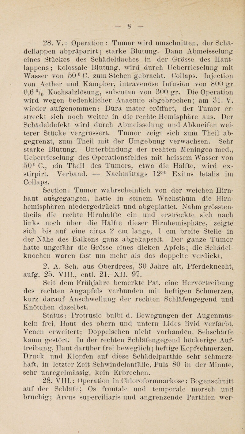 28. V.: Operation : Tumor wird Umschnitten, der Schä¬ dellappen abpräparirt; starke Blutung. Dann Abmeisselung eines Stuckes des Schädeldaches in der Grösse des Haut¬ lappens ; kolossale Blutung, wird durch Ueberrieselung mit Wasser von 50 0 C. zum Stehen gebracht. Collaps. Injcction von Aether und Kampher, intravenöse Infusion von 800 gr 0,6 °/0 Kochsalzlösung, subcutan von 300 gr. Die Operation wird wegen bedenklicher Anaemie abgebrochen; am 31. V. wieder aufgenommen: Dura mater eröffnet, der Tumor er¬ streckt sich noch weiter in die rechte Hemisphäre aus. Der Schädeldefekt wird durch Abmeisselung und Abkneifen wei¬ terer Stücke vergrössert. Tumor zeigt sich zum Theil ab¬ gegrenzt, zum Theil mit der Umgebung verwachsen. Sehr starke Blutung. Unterbindung der rechten Meningea med., Ueberrieselung des Operationsfeldes mit heissem Wasser von 50° C., ein Theil des Tumors, etwa die Hälfte, wird ex- stirpirt. Verband. — Nachmittags 1230 Exitus letalis im Collaps. Section: Tumor wahrscheinlich von der weichen Hirn¬ haut ausgegangen, hatte in seinem Wachsthum die Hirn¬ hemisphären niedergedrückt und abgeplattet. Nahm grössten- theils die rechte Hirnhälfte ein und erstreckte sich nach links noch über die Hälfte dieser Hirnhemisphäre, zeigte sich bis auf eine circa 2 cm lange, 1 cm breite Stelle in der Nähe des Balkens ganz abgekapselt. Der ganze Tumor hatte ungefähr die Grösse eines dicken Apfels; die Schädel¬ knochen waren fast um mehr als das doppelte verdickt. 2. A. Sch. aus Oberdrees, 30 Jahre alt, Pferdeknecht, aufg. 25. VIII., entl. 21. XII. 97. Seit dem Frühjahre bemerkte Pat. eine Hervortreibung des rechten Augapfels verbunden mit heftigen Schmerzen, kurz darauf Anschwellung der rechten Schläfengegend und Knötchen daselbst. Status: Protrusio bulbi d, Bewegungen der Augenmus¬ keln frei, Haut des obern und untern Lides livid verfärbt, Venen erweitert; Doppelsehen nicht vorhanden, Sehschärfe kaum gestört. In der rechten Schläfengegend höckerige Auf¬ treibung, Haut darüber frei beweglich; heftige Kopfschmerzen. Druck und Klopfen auf diese Schädelparthie sehr schmerz¬ haft, in letzter Zeit Schwindelanfälle, Puls 80 in der Minute, sehr unregelmässig, kein Erbrechen. 28. VIII.: Operation in Chloroformnarkose: Bogenschnitt auf der Schläfe; Os frontale und temporale morsch und brüchig; Arcus superciliaris und angrenzende Parthien wer-