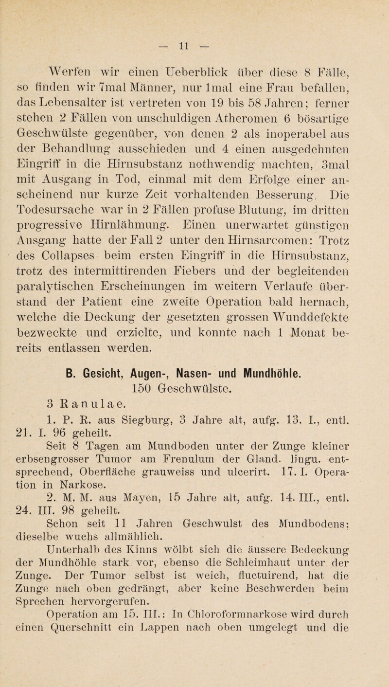 Werfen wir einen Ueberblick über diese 8 Fälle, so finden wir 7mal Männer, nur 1 mal eine Frau befallen, das Lebensalter ist vertreten von 19 bis 58 Jahren; ferner stehen 2 Fällen von unschuldigen Atheromen 6 bösartige Geschwülste gegenüber, von denen 2 als inoperabel aus der Behandlung ausschieden und 4 einen ausgedehnten Eingriff in die Hirnsubstanz nothwendig machten, 3mal mit Ausgang in Tod, einmal mit dem Erfolge einer an¬ scheinend nur kurze Zeit vorhaltenden Besserung, Die Todesursache war in 2 Fällen profuse Blutung, im dritten progressive Hirnlähmung. Einen unerwartet günstigen Ausgang hatte der Fall 2 unter den Hirnsarcomen: Trotz des Collapses beim ersten Eingriff in die Hirnsubstanz, trotz des intermittirenden Fiebers und der begleitenden paralytischen Erscheinungen im weitern Verlaufe über¬ stand der Patient eine zweite Operation bald hernach, welche die Deckung der gesetzten grossen Wunddefekte bezweckte und erzielte, und konnte nach 1 Monat be¬ reits entlassen werden. B. Gesicht, Augen-, Nasen- und Mundhöhle. 150 Geschwülste. 3 Ranulae. 1. P. R. aus Siegburg, 3 Jahre alt, aufg. 13. I., entl. 21. I. 96 geheilt. Seit 8 Tagen am Mundboden unter der Zunge kleiner erbsengrosser Tumor am Frenulum der Gland. lingu. ent¬ sprechend, Oberfläche grauweiss und ulcerirt. 17.1. Opera¬ tion in Narkose. 2. M. M. aus Mayen, 15 Jahre alt, aufg. 14. III., entl. 24. III. 98 geheilt. Schon seit 11 Jahren Geschwulst des Mundbodens; dieselbe wuchs allmählich. Unterhalb des Kinns wölbt sich die äussere Bedeckung der Mundhöhle stark vor, ebenso die Schleimhaut unter der Zunge. Der Tumor selbst ist weich, fluctuirend, hat die Zunge nach oben gedrängt, aber keine Beschwerden beim Sprechen hervorgerufen. Operation am 15. III.: In Chloroformnarkose wird durch einen Querschnitt ein Lappen nach oben umgelegt und die