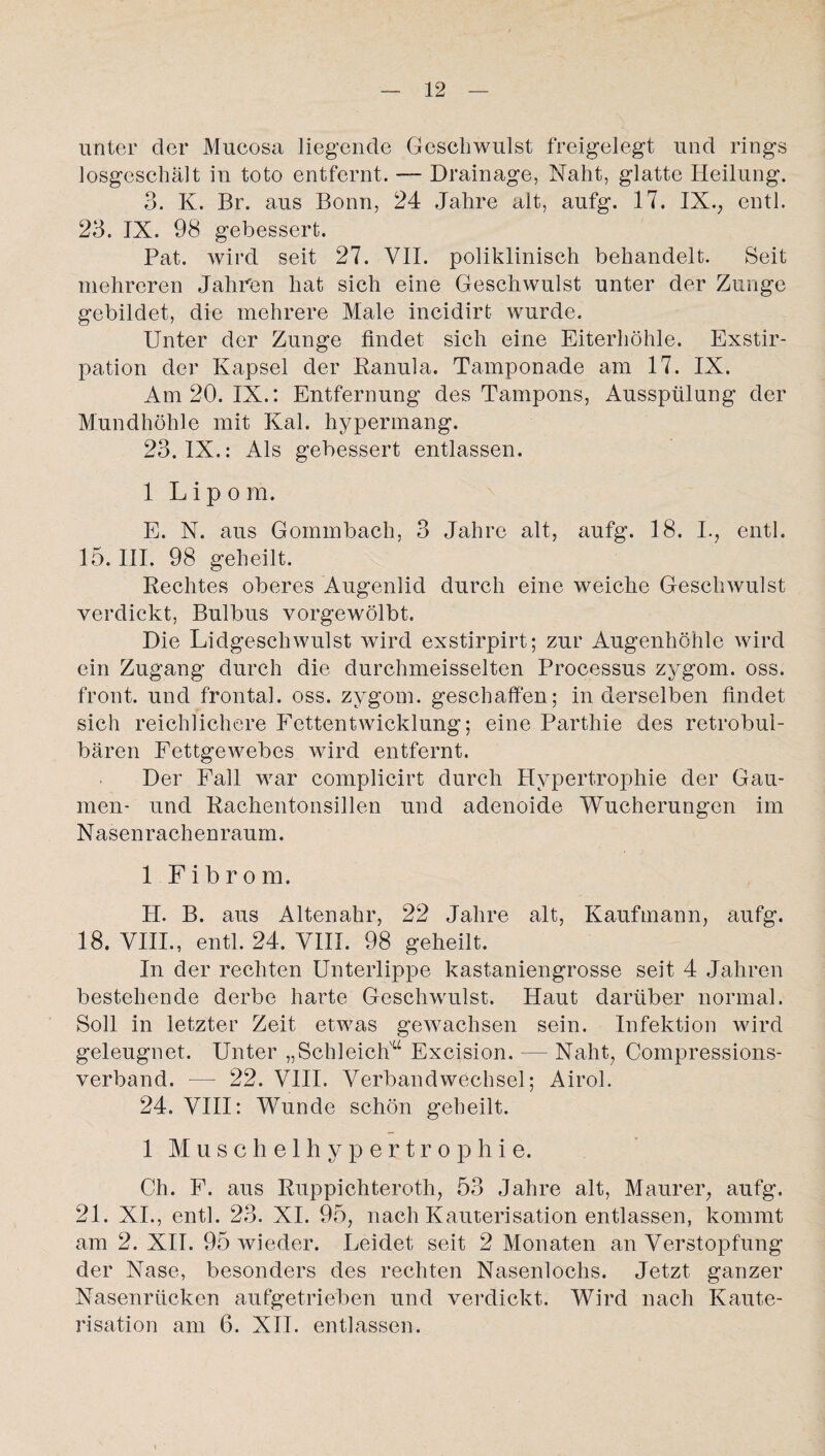 ' _ \ unter der Mucosa liegende Geschwulst freigelegt und rings losgeschält in toto entfernt. — Drainage, Naht, glatte Heilung. 3. K. Br. aus Bonn, 24 Jahre alt, aufg. 17. IX., entl. 23. IX. 98 gebessert. Pat. wird seit 27. VII. poliklinisch behandelt. Seit mehreren Jahren hat sich eine Geschwulst unter der Zunge gebildet, die mehrere Male incidirt wurde. Unter der Zunge findet sich eine Eiterhöhle. Exstir¬ pation der Kapsel der Eanula. Tamponade am 17. IX. Am 20. IX.: Entfernung des Tampons, Ausspülung der Mundhöhle mit Kal. hypermang. 23. IX.: Als gebessert entlassen. 1 Lipo m. E. N. aus Gommbach, 3 Jahre alt, aufg. 18. I., entl. 15. III. 98 geheilt. Rechtes oberes Augenlid durch eine weiche Geschwulst verdickt, Bulbus vorgewölbt. Die Lidgeschwulst wird exstirpirt; zur Augenhöhle wird ein Zugang durch die durchmeisselten Processus zygom. oss. front, und frontal, oss. zygom. geschaffen; inderseiben findet sich reichlichere Fettentwicklung; eine Parthie des retrobul¬ bären Fettgewebes wird entfernt. Der Fall war complicirt durch Hypertrophie der Gau¬ men- und Rachentonsillen und adenoide Wucherungen im N äsen rach en raum. 1 Fibrom. H. B. aus Altenahr, 22 Jahre alt, Kaufmann, aufg. 18. VIII., entl. 24. VIII. 98 geheilt. In der rechten Unterlippe kastaniengrosse seit 4 Jahren bestehende derbe harte Geschwulst. Haut darüber normal. Soll in letzter Zeit etwas gewachsen sein. Infektion wird geleugnet. Unter „Schleich'“ Excision. — Naht, Compressions- verband. — 22. VIII. Verbandwechsel; Airol. 24. VIII: Wunde schön geheilt. 1 Muschelhypertrophie. Ch. F. aus Ruppichteroth, 53 Jahre alt, Maurer, aufg. 21. XI., entl. 23. XI. 95, nach Kauterisation entlassen, kommt am 2. XII. 95 wieder. Leidet seit 2 Monaten an Verstopfung der Nase, besonders des rechten Nasenlochs. Jetzt ganzer Nasenrücken aufgetrieben und verdickt. Wird nach Kaute¬ risation am 6. XII. entlassen.