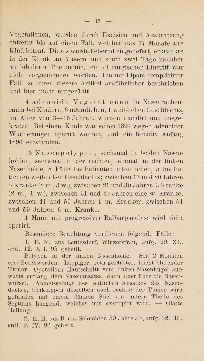 Vegetationen, wurden durch Excision und Auskratzung entfernt bis auf einen Fall, welcher das 17 Monate alte Kind betraf. Dieses wurde fiebernd eingeliefert, erkrankte in der Klinik an Masern und starb zwei Tage nachher an lobulärer Pneumonie, ein chirurgischer Eingriff war nicht vorgenommen worden. Ein mit Lipom complicirter Fall ist unter diesem Artikel ausführlicher beschrieben und hier nicht mitgezählt. 4 adenoide Vegetationen im Nasenrachen¬ raum bei Kindern, 3 männlichen, 1 weiblichen Geschlechts, im Alter von 3—16 Jahren, wurden excidirt und ausge¬ kratzt. Bei einem Kinde war schon 1894 wegen adenoider Wucherungen operirt worden, und ein Recidiv Anfang 1896 entstanden. 13 Nasenpolypen, sechsmal in beiden Nasen¬ höhlen, sechsmal in der rechten, einmal in der linken Nasenhöhle, 8 Fälle bei Patienten männlichen, 5 bei Pa¬ tienten weiblichen Geschlechts; zwischen 13 und 20 Jahren 5 Kranke (2 m., 3 w.), zwischen 21 und 30 Jahren 3 Kranke (2 m., 1 w.), zwischen 31 und 40 Jahren eine w. Kranke, zwischen 41 und 50 Jahren 1 m. Kranker, zwischen 51 und 59 Jahren 3 rn. Kranke. 1 Mann mit progressiver Bulbärparalyse wird nicht operirt. Besondere Beachtung verdienen folgende Fälle: 1. E. N. aus Leutesdorf, Winzersfrau, aufg. 29. XI., entl. 12. XII. 95 geheilt. Polypen in der linken Nasenhöhle. Seit 2 Monaten erst Beschwerden. Lappiger, roth gefärbter, leicht blutender Tumor. Operation: Hautschnitt vom linken Nasenflügel auf¬ wärts entlang dem Nasenansatze, dann quer über die Nasen¬ wurzel. Abmeisselung des seitlichen Ansatzes des Nasen¬ daches, Umklappen desselben nach rechts; der Tumor wird gefunden mit einem dünnen Stiel am untern Theile des Septums hängend, welches mit exstirpirt wird. — Glatte Heilung. 2. H. 11. aus Bonn, Schneider, 59 Jahre alt, aufg. 12. III., entl. 2. IV. 96 geheilt.