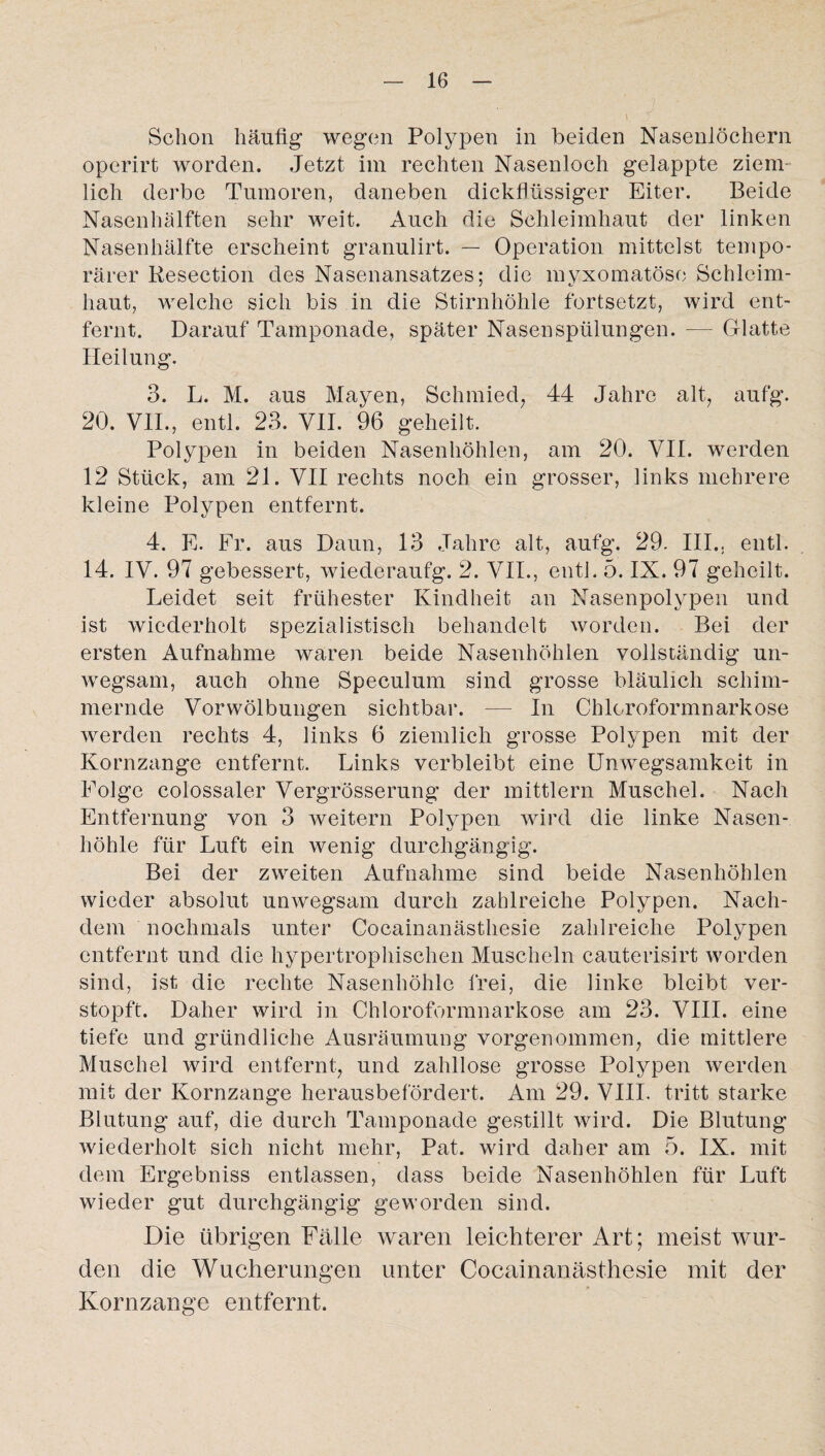 Schon häufig wegen Polypen in beiden Nasenlöchern operirt worden. Jetzt im rechten Nasenloch gelappte ziem¬ lich derbe Tumoren, daneben dickflüssiger Eiter. Beide Nasenhälften sehr weit. Auch die Schleimhaut der linken Nasenhälfte erscheint granulirt. — Operation mittelst tempo¬ rärer Resection des Nasenansatzes; die myxomatösc Schleim¬ haut, welche sich bis in die Stirnhöhle fortsetzt, wird ent¬ fernt. Darauf Tamponade, später Nasenspülungen. — Glatte Heilung. 3. L. M. aus Mayen, Schmied, 44 Jahre alt, aufg. 20. VII., entl. 23. VII. 96 geheilt. Polypen in beiden Nasenhöhlen, am 20. VII. werden 12 Stück, am 21. VII rechts noch ein grosser, links mehrere kleine Polypen entfernt. 4. E. Fr. aus Daun, 13 Jahre alt, aufg. 29. III.. entl. 14. IV. 97 gebessert, wiederaufg. 2. VII., entl. 5. IX. 97 geheilt. Leidet seit frühester Kindheit an Nasenpolypen und ist wiederholt spezialistisch behandelt worden. Bei der ersten Aufnahme waren beide Nasenhöhlen vollständig un¬ wegsam, auch ohne Speculum sind grosse bläulich schim¬ mernde Vorwölbungen sichtbar. — In Chloroformnarkose werden rechts 4, links 6 ziemlich grosse Polypen mit der Kornzange entfernt. Links verbleibt eine Unwegsamkeit in Folge colossaler Vergrösserung der mittlern Muschel. Nach Entfernung von 3 weitern Polypen wird die linke Nasen¬ höhle für Luft ein wenig durchgängig. Bei der zweiten Aufnahme sind beide Nasenhöhlen wieder absolut unwegsam durch zahlreiche Polypen. Nach¬ dem nochmals unter Cocainanästhesie zahlreiche Polypen entfernt und die hypertrophischen Muscheln cauterisirt worden sind, ist die rechte Nasenhöhle frei, die linke bleibt ver¬ stopft. Daher wird in Chloroformnarkose am 23. VIII. eine tiefe und gründliche Ausräumung vorgenommen, die mittlere Muschel wird entfernt, und zahllose grosse Polypen werden mit der Kornzange herausbefördert. Am 29. VIII. tritt starke Blutung auf, die durch Tamponade gestillt wird. Die Blutung wiederholt sich nicht mehr, Pat. wird daher am 5. IX. mit dem Ergebniss entlassen, dass beide Nasenhöhlen für Luft wieder gut durchgängig geworden sind. Die übrigen Fälle waren leichterer Art; meist wur¬ den die Wucherungen unter Cocainanästhesie mit der Kornzange entfernt.