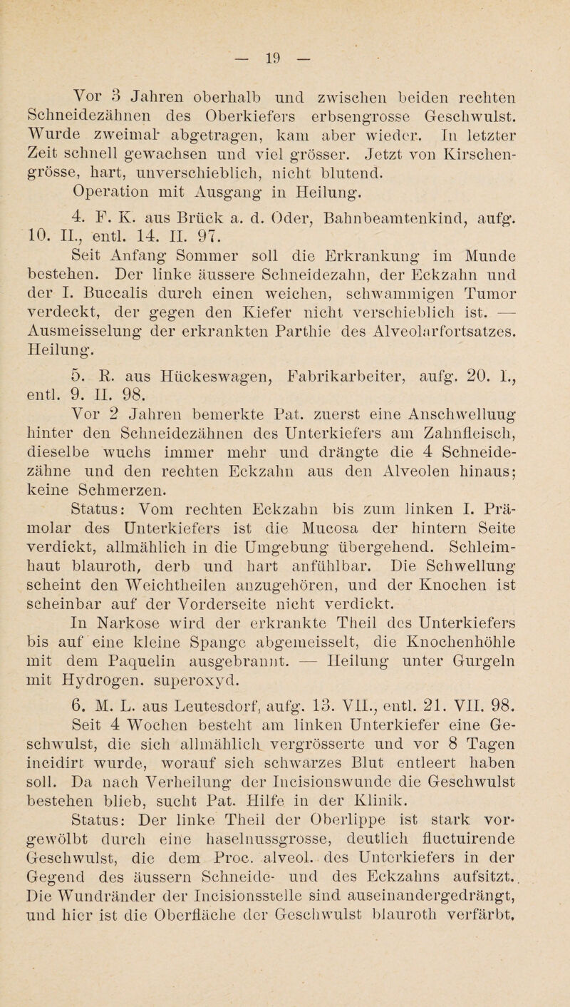 Vor 3 Jahren oberhalb und zwischen beiden rechten Schneidezähnen des Oberkiefers erbsengrosse Geschwulst. Wurde zweimal* abgetragen, kam aber wieder. In letzter Zeit schnell gewachsen und viel grösser. Jetzt von Kirschen¬ grösse, hart, unverschieblich, nicht blutend. Operation mit Ausgang in Heilung. 4. F. K. aus Brück a. d. Oder, Bahnbeamtenkind, aufg. 10. II., entl. 14. II. 97. Seit Anfang Sommer soll die Erkrankung im Munde bestehen. Der linke äussere Schneidezahn, der Eckzahn und der I. Buccalis durch einen weichen, schwammigen Tumor verdeckt, der gegen den Kiefer nicht verschieblich ist. — Ausmeisselung der erkrankten Parthie des Alveolarfortsatzes. Heilung. 5. R. aus Hückeswagen, Fabrikarbeiter, aufg. 20. I., entl. 9. II. 98. Vor 2 Jahren bemerkte Pat. zuerst eine Anschwellung hinter den Schneidezähnen des Unterkiefers am Zahnfleisch, dieselbe wuchs immer mehr und drängte die 4 Schneide¬ zähne und den rechten Eckzahn aus den Alveolen hinaus; keine Schmerzen. Status: Vom rechten Eckzahn bis zum linken I. Prä¬ molar des Unterkiefers ist die Mucosa der hintern Seite verdickt, allmählich in die Umgebung übergehend. Schleim¬ haut blauroth, derb und hart anfühlbar. Die Schwellung scheint den Weichtlieilen anzugehören, und der Knochen ist scheinbar auf der Vorderseite nicht verdickt. In Narkose wird der erkrankte Theil des Unterkiefers bis auf eine kleine Spange abgemeisselt, die Knochenhöhle mit dem Paquelin ausgebrannt. — Heilung unter Gurgeln mit Hydrogen. Superoxyd. 6. M. L. aus Leutesdorf, aufg. 13. VII., entl. 21. VII. 98. Seit 4 Wochen besteht am linken Unterkiefer eine Ge¬ schwulst, die sich allmählich vergrösserte und vor 8 Tagen incidirt wurde, worauf sich schwarzes Blut entleert haben soll. Da nach Verheilung der Incisionswunde die Geschwulst bestehen blieb, sucht Pat. Hilfe in der Klinik. Status: Der linke Theil der Oberlippe ist stark vor» gewölbt durch eine haselnussgrosse, deutlich fluctuirende Geschwulst, die dem Proc. alveol. des Unterkiefers in der Gegend des äussern Schneide- und des Eckzahns aufsitzt.. Die Wundränder der Incisionsstelle sind auseinandergedrängt, und hier ist die Oberfläche der Geschwulst blauroth verfärbt,