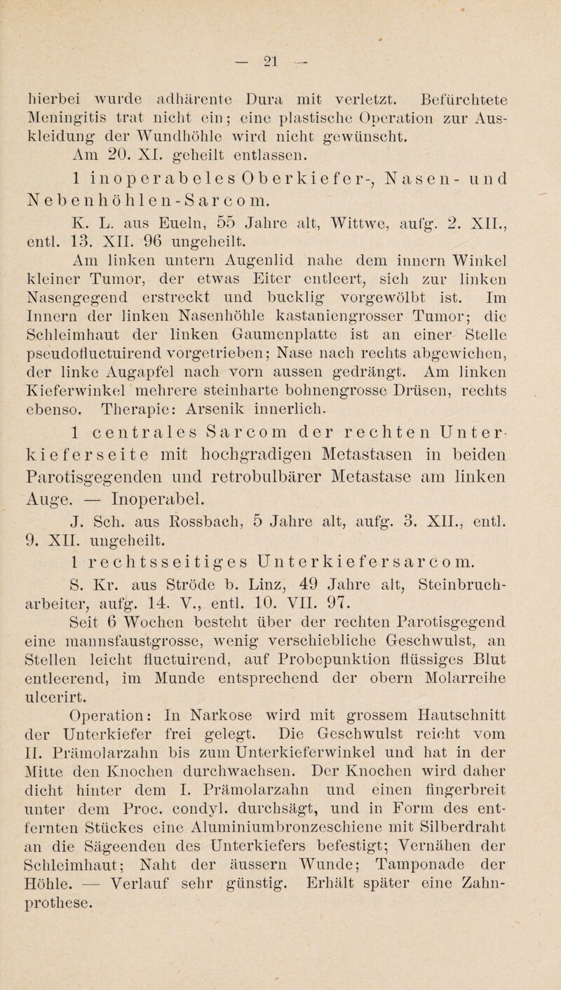 hierbei wurde adhärente Dura mit verletzt. Befürchtete Meningitis trat nicht ein; eine plastische Operation zur Aus¬ kleidung der Wundhöhle wird nicht gewünscht. Am 20. XI. geheilt entlassen. 1 inoperabeles Oberkiefer-, Nasen- und Neben höhlen-Sarcom. K. L. aus Eueln, 55 Jahre alt, Wittwc, aufg. 2. XII., entl. 13. XII. 96 ungeheilt. Am linken untern Augenlid nahe dem innern Winkel kleiner Tumor, der etwas Eiter entleert, sich zur linken Nasengegend erstreckt und bucklig vorgewölbt ist. Im Innern der linken Nasenhöhle kastaniengrosser Tumor; die Schleimhaut der linken Gaumenplatte ist an einer Stelle pseudofluctuirend vorgetrieben; Nase nach rechts abgewichen, der linke Augapfel nach vorn aussen gedrängt. Am linken Kieferwinkel mehrere steinharte bohnengrosse Drüsen, rechts ebenso. Therapie: Arsenik innerlich. 1 centrales Sa r com der rechten Unter¬ kieferseite mit hochgradigen Metastasen in beiden Parotisgegenden und retrobulbärer Metastase am linken Auge. — Inoperabel. J. Sch. aus Rossbach, 5 Jahre alt, aufg. 3. XII., entl. 9. XII. ungeheilt. 1 rechtsseitiges Unterkiefersarcom. S. Kr. aus Ströde b. Linz, 49 Jahre alt, Steinbruch¬ arbeiter, aufg. 14. V., entl. 10. VII. 97. Seit 6 Wochen besteht über der rechten Parotisgegend eine mannsfaustgrosse, wenig verschiebliche Geschwulst, an Stellen leicht fiuctuirend, auf Probepunktion flüssiges Blut entleerend, im Munde entsprechend der obern Molarreihe ulcerirt. Operation: In Narkose wird mit grossem Hautschnitt der Unterkiefer frei gelegt. Die Geschwulst reicht vom II. Prämolarzahn bis zum Unterkieferwinkel und hat in der Mitte den Knochen durchwachsen. Der Knochen wird daher dicht hinter dem I. Prämolarzahn und einen fingerbreit unter dem Proc. condyl. durchsägt, und in Form des ent¬ fernten Stückes eine Aluminiumbronzeschiene mit Silberdraht an die Sägeenden des Unterkiefers befestigt; Vernähen der Schleimhaut; Naht der äussern Wunde; Tamponade der Höhle. — Verlauf sehr günstig. Erhält später eine Zahn¬ prothese.