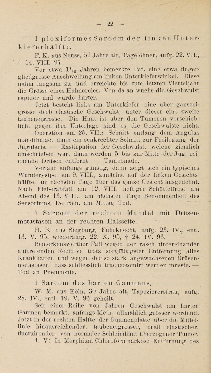 1 p 1 exiformes Sarcom der linken Unter¬ kieferhälfte. F. K. aas Neuss, 57 Jahre alt, Tagelöhner, aufg. 22. VII., ' f 14. VIII. 97. Vor etwa 11/2 Jahren bemerkte Pat. eine etwa finger¬ gliedgrosse Anschwellung am linken Unterkieferwinkel. Diese nahm langsam zu und erreichte bis zum letzten Vierteljahr die Grösse eines Hühnereies. Von da an wuchs die Geschwulst rapider und wurde härter. Jetzt besteht links am Unterkiefer eine über gänseei¬ grosse derb elastische Geschwulst, unter dieser eine zweite tauben eigrosse. Die Haut ist über den Tumoren verschieb¬ lich, gegen ihre Unterlage sind es die Geschwülste nicht. Operation am 25. VII.: Schnitt entlang dem Angulus mandibulae, dann ein senkrechter Schnitt zur Freilegung der Jugularis. -— Exstirpation der Geschwulst, welche ziemlich umschrieben war, dann werden 5 bis zur Mitte der Jug. rei¬ chende Drüsen entfernt. — Tamponade. Verlauf anfangs günstig, dann zeigt sich ein typisches Wunderysipel am 9. VIII., zunächst auf der linken Gesichts¬ hälfte, am nächsten Tage über das ganze Gesicht ausgedehnt. Nach Fieberabfall am 12. VIII. heftiger Schüttelfrost am Abend des 13. VIII., am nächsten Tage Benommenheit des Sensoriums, Delirien, am Mittag Tod. 1 Sarcom der rechten Mandel mit Drüsen¬ metastasen an der rechten Halsseite. H. B. aus Siegburg, Fuhrkneeht, aufg. 23. IV., entl. 13. V. 95, wiederaufg. 22. X. 95, f 24. IV. 96. Bemerkenswerther Fall wiegen der rasch hintereinander auftretenden Recidive trotz sorgfältigster Entfernung alles Krankhaften und wegen der so stark angewachsenen Drüsen¬ metastasen, dass schliesslich tracheotomirt werden musste. — Tod an Pneumonie. 1 Sarcom des harten Gaumens. W. M. aus Köln, 30 Jahre alt, Tapezierersfrau, aufg. 28. IV., entl. 19. V. 96 geheilt. Seit einer Reihe von Jahren Geschwulst am harten Gaumen bemerkt, anfangs klein, allmählich grösser werdend. Jetzt in der rechten Hälfte der Gaumenplatte über die Mittel¬ linie hinausreichender, taubeneigrosser, prall elastischer, fluctuirender, von normaler Schleimhaut überzogener Tumor. 4. V: In Morphium-Chloroformnarkose Entfernung des