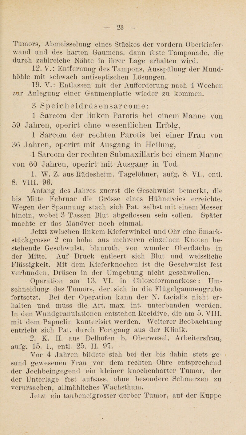 Tumors, Abmeisselung eines Stückes der vordem Oberkiefer¬ wand und des harten Gaumens, dann feste Tamponade, die durch zahlreiche Nähte in ihrer Lage erhalten wird. 12. Y.: Entfernung des Tampons, Ausspülung der Mund¬ höhle mit schwach antiseptischen Lösungen. 19. V.: Entlassen mit der Aufforderung nach 4 Wochen zur Anlegung einer Gaumenplatte wieder zu kommen. 3 Speicheldrüsensarcome: 1 Sarcom der linken Parotis bei einem Manne von 59 Jahren, operirt ohne wesentlichen Erfolg, 1 Sarcom der rechten Parotis bei einer Frau von 36 Jahren, operirt mit Ausgang in Heilung, 1 Sarcom der rechten Submaxillaris bei einem Manne von 60 Jahren, operirt mit Ausgang in Tod. 1. W. Z. aus Rüdesheim, Tagelöhner, aufg. 8. VI., entl. 8. VIII. 96. Anfang des Jahres zuerst die Geschwulst bemerkt, die bis Mitte Februar die Grösse eines Hühnereies erreichte. Wegen der Spannung stach sich Pat. selbst mit einem Messer hinein, wobei 3 Tassen Blut abgeflossen sein sollen. Später machte er das Manöver noch einmal. Jetzt zwischen linkem Kieferwinkel und Ohr eine ömark- stückgrosse 2 cm hohe aus mehreren einzelnen Knoten be¬ stehende Geschwulst, blauroth, von wunder Oberfläche in der Mitte. Auf Druck entleert sich Blut und weissliche Flüssigkeit. Mit dem Kieferknochen ist die Geschwulst fest verbunden, Drüsen in der Umgebung nicht geschwollen. Operation am 13. VI. in Chloroformnarkose: Um¬ schneidung des Tumors, der sich in die Flügelgaumengrube fortsetzt. Bei der Operation kann der N. facialis nicht er¬ halten und muss die Art. max. int. unterbunden werden. In den Wundgranulationen entstehen Recidive, die am 5. VIII. mit dem Papuelin kauterisirt werden. Weiterer Beobachtung entzieht sich Pat. durch Fortgang aus der Klinik. 2. K. II. aus Delhofen b. Oberwesel, Arbeitersfrau, aufg. 15. I., entl. 25. II. 97. Vor 4 Jahren bildete sich bei der bis dahin stets ge¬ sund gewesenen Frau vor dem rechten Ohre entsprechend der Jochbeingegend ein kleiner knochenharter Tumor, der der Unterlage fest aufsass, ohne besondere Schmerzen zu verursachen, allmähliches Wachsthum. Jetzt ein taubeneigrosser derber Tumor, auf der Kuppe