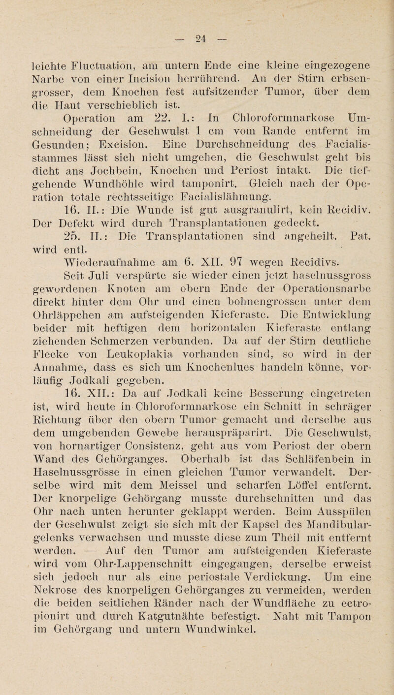 leichte Fluctuation, am untern Ende eine kleine eingezogene Narbe von einer Incision herrührend. An der Stirn erbsen¬ grosser, dem Knochen fest aufsitzender Tumor, über dem die Haut verschieblich ist. Operation am 22. I.: In Chloroformnarkose Um¬ schneidung der Geschwulst 1 cm vom Rande entfernt im Gesunden; Excision. Eine Durchschneidung des Facialis- stammes lässt sich nicht umgehen, die Geschwulst geht bis dicht ans Jochbein, Knochen und Periost intakt. Die tief¬ gehende Wundhöhle wird tamponirt. Gleich nach der Ope¬ ration totale rechtsseitige Facialis!ähmung. 16. II.: Die Wunde ist gut ausgranulirt, kein Recidiv. Der Defekt wird durch Transplantationen gedeckt. 25. II.: Die Transplantationen sind angeheilt. Pat. wird entl. Wiederaufnahme am 6. XII. 97 wegen Recidivs. Seit Juli verspürte sie wieder einen jclzt haselnussgross gewordenen Knoten am obern Ende der Operationsnarbe direkt hinter dem Ohr und einen bohnengrossen unter dem Ohrläppchen am aufsteigenden Kieferaste. Die Entwicklung beider mit heftigen dem horizontalen Kieferaste entlang ziehenden Schmerzen verbunden. Da auf der Stirn deutliche Flecke von Leukoplakia vorhanden sind, so wird in der Annahme, dass es sich um Knochenlues handeln könne, vor¬ läufig Jodkali gegeben. 16. XII.: Da auf Jodkali keine Besserung eingetreten ist, wird heute in Chloroformnarkose ein Schnitt in schräger Richtung über den obern Tumor gemacht und derselbe aus dem umgebenden Gewebe herauspräparirt. Die Geschwulst, von hornartiger Consistenz, geht aus vom Periost der obern Wand des Gehörganges. Oberhalb ist das Schläfenbein in Haselnussgrösse in einen gleichen Tumor verwandelt. Der¬ selbe wird mit dem Meissei und scharfen Löffel entfernt. Der knorpelige Gehörgang musste durchschnitten und das Ohr nach unten herunter geklappt werden. Beim Ausspülen der Geschwulst zeigt sie sich mit der Kapsel des Mandibular¬ gelenks verwachsen und musste diese zum Theil mit entfernt werden. — Auf den Tumor am aufsteigenden Kieferaste wird vom Ohr-Lappenschnitt eingegangen, derselbe erweist sich jedoch nur als eine periostale Verdickung. Um eine Nekrose des knorpeligen Gehörganges zu vermeiden, werden die beiden seitlichen Ränder nach der Wundfläche zu ectro- pionirt und durch Katgutnähte befestigt. Naht mit Tampon im Gehörgang und untern Wundwinkel.
