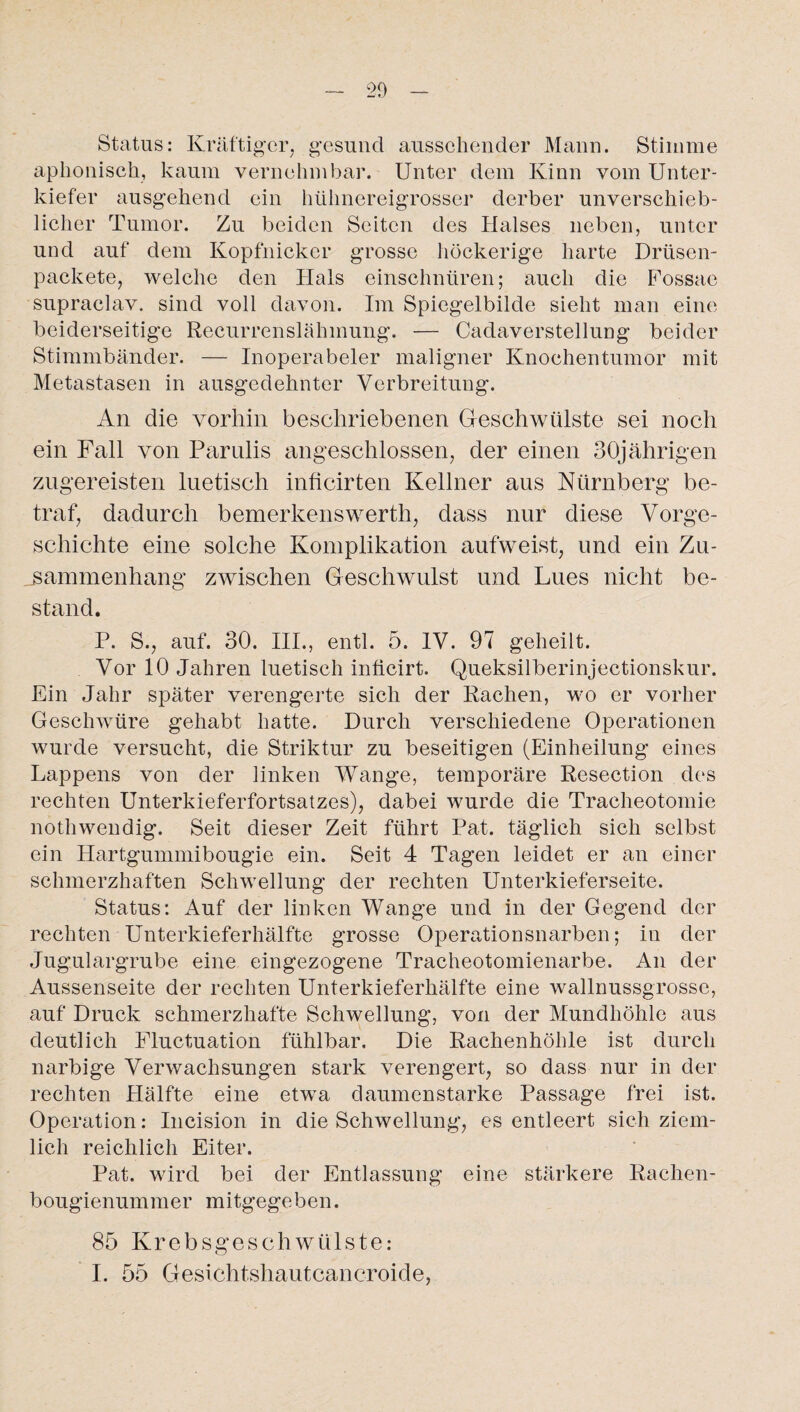 Status: Kräftiger, gesund aussehender Mann. Stimme aphonisch, kaum vernehmbar. Unter dem Kinn vom Unter¬ kiefer ausgehend ein hühnereigrosser derber unverschieb¬ licher Tumor. Zu beiden Seiten des Halses neben, unter und auf dem Kopfnicker grosse höckerige harte Drüsen- packete, welche den Hals einschnüren; auch die Fossae supraclav. sind voll davon. Im Spiegelbilde sieht man eine beiderseitige Recurrenslähmung. — Cadaverstellung beider Stimmbänder. — Inoperabeler maligner Knochentumor mit Metastasen in ausgedehnter Verbreitung. An die vorhin beschriebenen Geschwülste sei noch ein Fall von Parulis angeschlossen, der einen 30jährigen zugereisten luetisch inficirten Kellner aus Nürnberg be¬ traf, dadurch bemerkenswerth, dass nur diese Vorge¬ schichte eine solche Komplikation aufweist, und ein Zu¬ sammenhang zwischen Geschwulst und Lues nicht be¬ stand. P. S., auf. 30. III., entl. 5. IV. 97 geheilt. Vor 10 Jahren luetisch inficirt. Queksilberinjectionskur. Ein Jahr später verengerte sich der Rachen, wo er vorher Geschwüre gehabt hatte. Durch verschiedene Operationen wurde versucht, die Striktur zu beseitigen (Einheilung eines Lappens von der linken Wange, temporäre Resection des rechten Unterkieferfortsatzes), dabei wurde die Tracheotomie nothwendig. Seit dieser Zeit führt Pat. täglich sich selbst ein Hartgummibougie ein. Seit 4 Tagen leidet er an einer schmerzhaften Schwellung der rechten Unterkieferseite. Status: Auf der linken Wange und in der Gegend der rechten Unterkieferhälfte grosse Operationsnarben; in der Jugulargrube eine eingezogene Tracheotomienarbe. An der Aussenseite der rechten Unterkieferhälfte eine wallnussgrosse, auf Druck schmerzhafte Schwellung, von der Mundhöhle aus deutlich Fluctuation fühlbar. Die Rachenhöhle ist durch narbige Verwachsungen stark verengert, so dass nur in der rechten Hälfte eine etwa daumenstarke Passage frei ist. Operation: Incision in die Schwellung, es entleert sich ziem¬ lich reichlich Eiter. Pat. wird bei der Entlassung eine stärkere Rachen- bougienummer mitgegeben. 85 Krebsgeschwülste: I. 55 Gesichtshautcancroide,