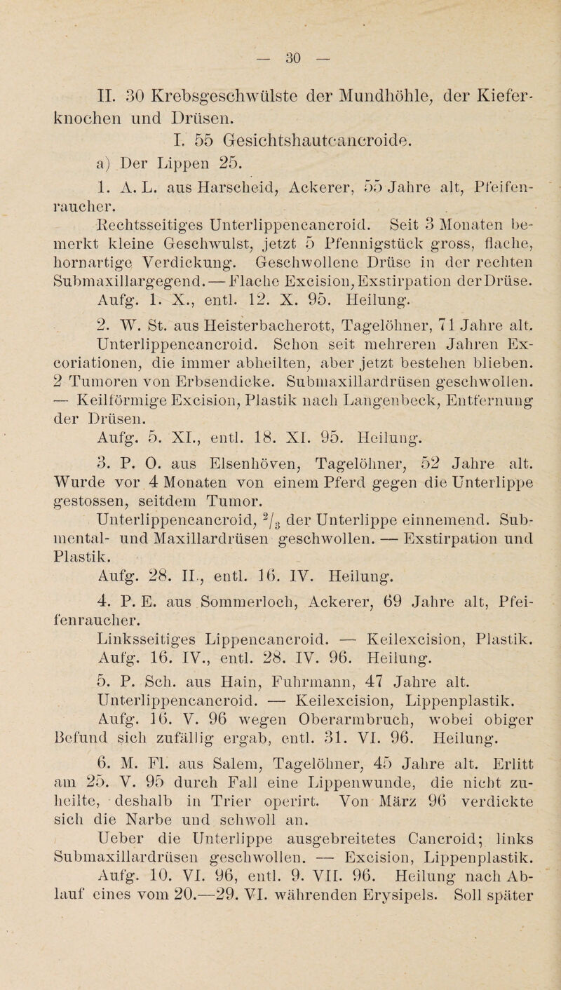 II. 30 Krebsgeschwülste der Mundhöhle, der Kiefer¬ knochen und Drüsen. I. 55 Gesichtshautcancroide. a) Der Lippen 25. 1. A. L. aus Harscheid, Ackerer, 55 Jahre alt, Pfeifen- raucher. Rechtsseitiges Unterlippencancroid. Seit 3 Monaten be¬ merkt kleine Geschwulst, jetzt 5 Pfennigstück gross, flache, hornartige Verdickung. Geschwollene Drüse in der rechten Submaxillargegend. — Flache Excision, Exstirpation der Drüse. Aufg. 1. X., entl. 12. X. 95. Heilung. 2. W. St. aus Heisterbacherott, Tagelöhner, 71 Jahre alt. Unterlippencancroid. Schon seit mehreren Jahren Ex- coriationen, die immer abheilten, aber jetzt bestehen blieben. 2 Tumoren von Erbsendicke. Submaxillardrüsen geschwollen. — Keilförmige Excision, Plastik nach Langenbeck, Entfernung der Drüsen. Aufg. 5. XI., entl. 18. XI. 95. Heilung. 3. P. 0. aus Elsenhöven, Tagelöhner, 52 Jahre alt. Wurde vor 4 Monaten von einem Pferd gegen die Unterlippe gestossen, seitdem Tumor. Unterlippencancroid, 2/3 der Unterlippe einnemend. Sub¬ mental- und Maxillardrüsen geschwollen. —- Exstirpation und Plastik. Aufg. 28. II., entl. 16. IV. Heilung. 4. P. E. aus Sommerloch, Ackerer, 69 Jahre alt, Pfei¬ fenraucher. Linksseitiges Lippencancroid. — Keilexcision, Plastik. Aufg. 16. IV., entl. 28. IV. 96. Heilung. 5. P. Sch. aus Hain, Fuhrmann, 47 Jahre alt. Unterlippencancroid. — Keilexcision, Lippenplastik. Aufg. 16. V. 96 wegen Oberarmbruch, wobei obiger Befund sich zufällig ergab, entl. 31. VI. 96. Heilung. 6. M. Fl. aus Salem, Tagelöhner, 45 Jahre alt. Erlitt am 25. V. 95 durch Fall eine Lippenwunde, die nicht zu¬ heilte, deshalb in Trier operirt. Von März 96 verdickte sich die Narbe und schwoll an. Ueber die Unterlippe ausgebreitetes Cancroid; links Submaxillardrüsen geschwollen. — Excision, Lippenplastik. Aufg. 10. VI. 96, entl. 9. VII. 96. Heilung nach Ab¬ lauf eines vom 20.—29. VI. währenden Erysipels. Soll später