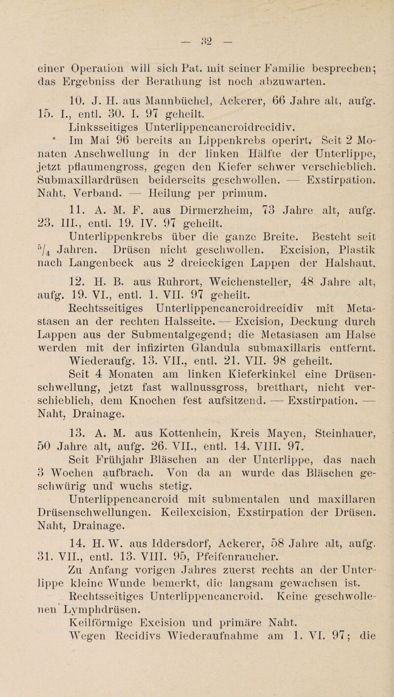 einer Operation will sich Pat. mit seiner Familie besprechen; das Ergebniss der Berathung ist noch abzuwarten. 10. J. H. aus Mannbücliel, Ackerer, 66 Jahre alt, aufg. 15. I., entl. 30. I. 97 geheilt. Linksseitiges Unterlippencancroidrecidiv. Im Mai 96 bereits an Lippenkrebs operirt. Seit 2 Mo¬ naten Anschwellung in der linken Hälfte der Unterlippe, jetzt pflaumengross, gegen den Kiefer schwer verschieblich. Submaxillardrüsen beiderseits geschwollen. — Exstirpation. Naht, Verband. — Heilung per primum. 11. A. M. F. aus Dirmerzheim, 73 Jahre alt, aufg. 23. III., entl. 19. IV. 97 geheilt. Unterlippenkrebs über die ganze Breite. Besteht seit ö/4 Jahren. Drüsen nicht geschwollen. Exeision, Plastik nach Langenbeck aus 2 dreieckigen Lappen der Halshaut. 12. H. B. aus Ruhrort, Weichensteller, 48 Jahre alt, aufg. 19. VI., entl. 1. VII. 97 geheilt. Rechtsseitiges Unterlippencancroidrecidiv mit Meta¬ stasen an der rechten Halsseite. — Excision, Deckung durch Lappen aus der Submentalgegend; die Metastasen am Halse werden mit der infizirten Glandula submaxillaris entfernt. Wiederaufg. 13. VII., entl. 21. VII. 98 geheilt. Seit 4 Monaten am linken Kieferkinkel eine Drüsen¬ schwellung, jetzt fast wallnussgross, bretthart, nicht ver¬ schieblich, dem Knochen fest aufsitzend. — Exstirpation. — Naht, Drainage. 13. A. M. aus Kottenhein, Kreis Mayen, Steinhauer, 50 Jahre alt, aufg. 26. VII., entl. 14. VIII. 97. Seit Frühjahr Bläschen an der Unterlippe, das nach 3 Wochen aufbrach. Von da an wurde das Bläschen ge- schwiirig und wuchs stetig. Unterlippencancroid mit submentalen und maxillaren Drüsenschwellungen. Keilexcision, Exstirpation der Drüsen. Naht, Drainage. 14. H. W. aus Iddersdorf, Ackerer, 58 Jahre alt, aufg. 31. VII., entl. 13. VIII. 95, Pfeifenraucher. Zu Anfang vorigen Jahres zuerst rechts an der Unter¬ lippe kleine Wunde bemerkt, die langsam gewachsen ist. Rechtsseitiges Unterlippencancroid. Keine geschwolle¬ nen Lymphdrüsen. Keilförmige Excision und primäre Naht. Wegen Recidivs Wiederaufnahme am 1. VI. 97; die