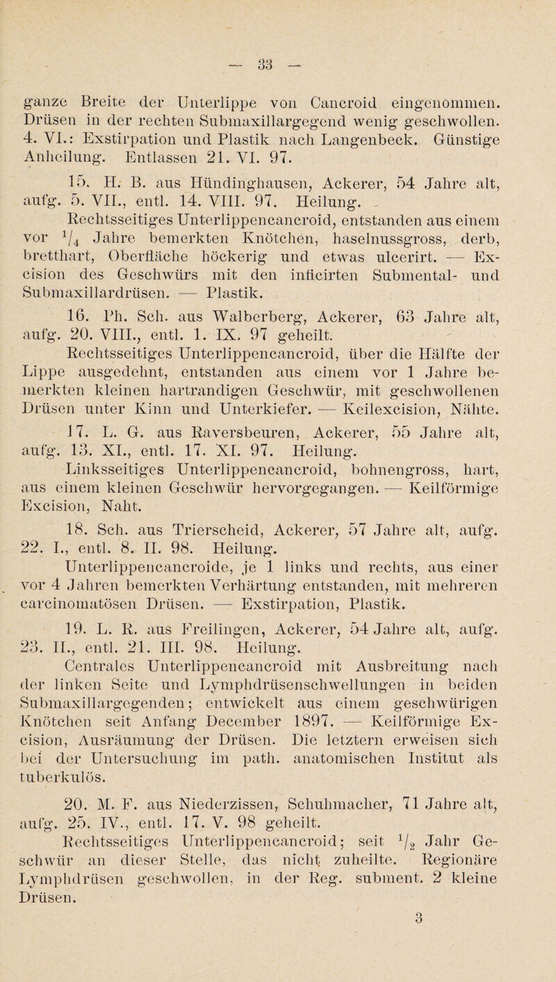 ganze Breite der Unterlippe von Cancroid eingenommen. Drüsen in der rechten Submaxillargegend wenig geschwollen. 4. VI.: Exstirpation und Plastik nach Langenbeck. Günstige Anheilung. Entlassen 21. VI. 97. 15. H. B. aus Hündinghausen, Ackerer, 54 Jahre alt, aufg. 5. VII., entl. 14. VIII. 97. Heilung. Rechtsseitiges Unterlippencancroid, entstanden aus einem vor 1/4 Jahre bemerkten Knötchen, haselnussgross, derb, bretthart, Oberfläche höckerig und etwas ulcerirt. — Ex- cision des Geschwürs mit den inficirten Submental- und Submaxillardrüsen. — Plastik. 16. Ph. Sch. aus Walberberg, Ackerer, 63 Jahre alt, aufg. 20. VIII., entl. 1. IX. 97 geheilt. Rechtsseitiges Unterlippencancroid, über die Hälfte der Lippe ausgedehnt, entstanden aus einem vor 1 Jahre be¬ merkten kleinen hartrandigen Geschwür, mit geschwollenen Drüsen unter Kinn und Unterkiefer. — Keilexcision, Nähte. 17. L. G. aus Raversbeuren, Ackerer, 55 Jahre alt, aufg. 13. XI., entl. 17. XI. 97. Heilung. Linksseitiges Unterlippencancroid, bohnengross, hart, aus einem kleinen Geschwür hervorgegangen. — Keilförmige Excision, Naht. 18. Sch. aus Trierscheid, Ackerer, 57 Jahre alt, aufg. 22. I., entl. 8. II. 98. Heilung. Unterlippeneancroide, je 1 links und rechts, aus einer vor 4 Jahren bemerkten Verhärtung entstanden, mit mehreren carcinomatösen Drüsen. — Exstirpation, Plastik. 19. L. R. aus Ereilingen, Ackerer, 54 Jahre alt, aufg. 23. II., entl. 21. III. 98. Heilung. Centrales Unterlippencancroid mit Ausbreitung nach der linken Seite und Lymphdrüsenschwellungen in beiden Submaxillargegenden; entwickelt aus einem geschwürigen Knötchen seit Anfang December 1897. — Keilförmige Ex¬ cision, Ausräumung der Drüsen. Die letztem erweisen sich bei der Untersuchung im patli. anatomischen Institut als tuberkulös. 20. M. P. aus Niederzissen, Schuhmacher, 71 Jahre alt, aufg. 25. IV., entl. 17. V. 98 geheilt. Rechtsseitiges Unterlippencancroid; seit x/2 Jahr Ge¬ schwür an dieser Stelle, das nicht zuheilte. Regionäre Lymphdrüsen geschwollen, in der Reg. subment. 2 kleine Drüsen. 3