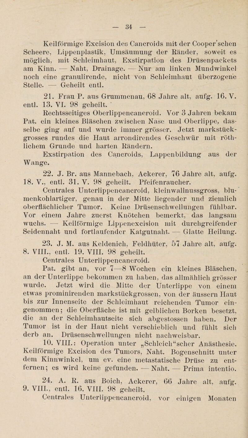 Keilförmige Excision de» Cancroids mit der Cooper’sehen Scheere, Lippenplastik, Umsäumung der Ränder, soweit es möglich, mit Schleimhaut, Exstirpation des Drüsenpackets am Kinn. — Naht, Drainage. — Nur am linken Mundwinkel noch eine granulirende, nicht von Schleimhaut überzogene Stelle. — Geheilt entl. 21. Frau P. aus Grummenau, 68 Jahre alt, aufg. 16. V. entl. 13. VI. 98 geheilt. * Rechtsseitiges Oberlippencaneroid. Vor 3 Jahren bekam Pat. ein kleines Bläschen zwischen Nase und Oberlippe, das¬ selbe ging auf und wurde immer grösser. Jetzt markstück¬ grosses rundes die Haut arrondirendes Geschwür mit röth- lichem Grunde und harten Rändern. Exstirpation des Cancroids, Lappenbildung aus der Wange. 22. J. Br. aus Mannebach, Ackerer, 76 Jahre alt, aufg. 18. V., entl. 31. V. 98 geheilt. Pfeifenraucher. Centrales Unterlippencancroid, kleinwallnussgross, blu¬ menkohlartiger, genau in der Mitte liegender und ziemlich oberflächlicher Tumor. Keine Drüsenschwellungen fühlbar. Vor einem Jahre zuerst Knötchen bemerkt, das langsam wuchs. — Keilförmige Lippenexcision mit durchgreifender Seidennaht und fortlaufender Katgutnaht. — Glatte Heilung. 23. J. M. aus Keldenich, Feldhüter, 57 Jahre alt, aufg. 8. VIII., entl. 19. VIII. 98 geheilt. Centrales Unterlippencancroid. Pat. gibt an, vor 7—8 Wochen ein kleines Bläschen, an der Unterlippe bekommen zu haben, das allmählich grösser wurde. Jetzt wird die Mitte der Unterlippe von einem etwas prominirenden markstückgrossen, von der äussern Haut bis zur Innenseite der Schleimhaut reichenden Tumor ein¬ genommen; die Oberfläche ist mit gelblichen Borken besetzt, die an der Schleimhautseite sich abgestossen haben. Der Tumor ist in der Haut nicht verschieblich und fühlt sich derb an. Drüsenschwellungen nicht nachweisbar. 10. VIII.: Operation unter „Schleich“scher Anästhesie. Keilförmige Excision des Tumors, Naht. Bogenschnitt unter dem Kinnwinkel, um ev. eine metastatische Drüse zu ent¬ fernen; es wird keine gefunden.-—Naht. — Prima intentio. 24. A. R. aus Boich, Ackerer, 66 Jahre alt, aufg. 9. VIII., entl. 16. VIII. 98 geheilt. Centrales Unterlippencancroid, vor einigen Monaten