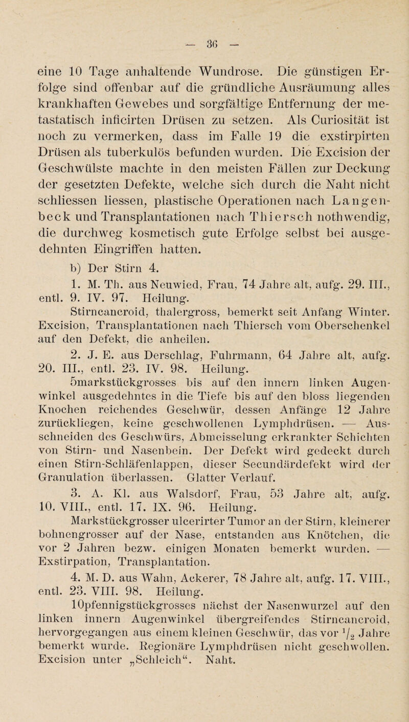 eine 10 Tage anhaltende Wundrose. Die günstigen Er¬ folge sind offenbar auf die gründliche Ausräumung alles krankhaften Gewebes und sorgfältige Entfernung der me¬ tastatisch inficirten Drüsen zu setzen. Als Curiosität ist noch zu vermerken, dass im Falle 19 die exstirpirten Drüsen als tuberkulös befunden wurden. Die Excision der Geschwülste machte in den meisten Fällen zur Deckung der gesetzten Defekte, welche sich durch die Naht nicht schliessen Hessen, plastische Operationen nach Langen- beck und Transplantationen nach Thiersch nothwendig, die durchweg kosmetisch gute Erfolge selbst bei ausge¬ dehnten Eingriffen hatten. b) Der Stirn 4. 1. M. Th. aus Neuwied, Frau, 74 Jahre alt, aufg. 29. III., entl. 9. IV. 97. Heilung. Stirncancroid, thalergross, bemerkt seit Anfang Winter. Excision, Transplantationen nach Thiersch vom Oberschenkel auf den Defekt, die anheilen. 2. J. E. aus Derschlag, Fuhrmann, 64 Jahre alt, aufg. 20. III., entl. 23. IV. 98. Heilung. ömarkstückgrosses bis auf den innern linken Augen¬ winkel ausgedehntes in die Tiefe bis auf den bloss liegenden Knochen reichendes Geschwür, dessen Anfänge 12 Jahre zurückliegen, keine geschwollenen Lymplidrüsen. — Aus¬ schneiden des Geschwürs, Abmeisselung erkrankter Schichten von Stirn- und Nasenbein. Der Defekt wird gedeckt durch einen Stirn-Schläfenlappen, dieser Secundärdefekt wird der Granulation überlassen. Glatter Verlauf. 3. A. Kl. aus Walsdorf, Frau, 53 Jahre alt, aufg. 10. VIII., entl. 17. IX. 96. Heilung. Markstückgrosser ulcerirter Tumor an der Stirn, kleinerer bohnengrosser auf der Nase, entstanden aus Knötchen, die vor 2 Jahren bezw. einigen Monaten bemerkt wurden. — Exstirpation, Transplantation. 4. M. D. aus Wahn, Ackerer, 78 Jahre alt, aufg. 17. VIII., entl. 23. VIII. 98. Heilung. lOpfennigstückgrosses nächst der Nasenwurzel auf den linken innern Augenwinkel übergreifendes Stirncancroid, hervorgegangen aus einem kleinen Geschwür, das vor J/2 Jahre bemerkt wurde. Regionäre Lymplidrüsen nicht geschwollen. Excision unter „Schleich“. Naht.