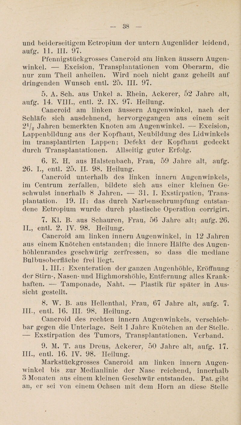 und beiderseitigem Ectropium der untern Augenlider leidend, aufg. 11. III. 97. Pfennigstückgrosses Cancroid am linken äussern Augen¬ winkel. — Excision, Transplantationen vom Oberarm, die nur zum Theil anheilen. Wird noch nicht ganz geheilt auf dringenden Wunsch entl. 25. III. 97. 5. A. Sch. aus Unkel a. Rhein, Ackerer, 52 Jahre alt, aufg. 14. YI1I., entl. 2. IX. 97. Heilung. Cancroid am linken äussern Augenwinkel, nach der Schläfe sich ausdehnend, hervorgegangen aus einem seit 21/2 Jahren bemerkten Knoten am Augenwinkel. — Excision, Lappenbildung aus der Kopfhaut, Neubildung des Lidwinkels im transplantirten Lappen; Defekt der Kopfhaut gedeckt durch Transplantationen. Allseitig guter Erfolg. 6. E. H. aus Halstenbach, Frau, 59 Jahre alt, aufg. 26. I., entl. 25. II. 98. Heilung. Cancroid unterhalb des linken innern Augenwinkels, im Centrum zerfallen, bildete sich aus einer kleinen Ge- schwulst innerhalb 8 Jahren. — 31. I. Exstirpation, Trans¬ plantation. 19. II: das durch Narbenschrumpfung entstan¬ dene Ectropium wurde durch plastische Operation corrigirt. 7. Kl. B. aus Schauren, Frau, 56 Jahre alt; aufg. 26. 11., entl. 2. IV. 98. Heilung. Cancroid am linken innern Augenwinkel, in 12 Jahren aus einem Knötchen entstanden; die innere Hälfte des Augen¬ höhlenrandes geschwürig zerfressen, so dass die mediane Bulbusoberfläche frei liegt. 1. III.: Exenteration der ganzen Augenhöhle, Eröffnung der Stirn-, Nasen-und Highmorshöhle, Entfernung alles Krank¬ haften. -— Tamponade, Naht. — Plastik für später in Aus¬ sicht gestellt. 8. W. B. aus Hellenthal, Frau, 67 Jahre alt, aufg. 7. 111., entl. 16. III. 98. Heilung. Cancroid des rechten innern Augenwinkels, verschieb¬ bar gegen die Unterlage. Seit 1 Jahre Knötchen an der Stelle. — Exstirpation des Tumors, Transplantationen. Verband. 9. M. T. aus Dreus, Ackerer, 50 Jahre alt, aufg. 17. III., entl. 16. IV. 98. Heilung. Markstückgrosses Cancroid am linken innern Augen¬ winkel bis zur Medianlinie der Nase reichend, innerhalb 3 Monaten aus einem kleinen Geschwür entstanden. Pat. gibt an, er sei von einem Ochsen mit dem Horn an diese Stelle