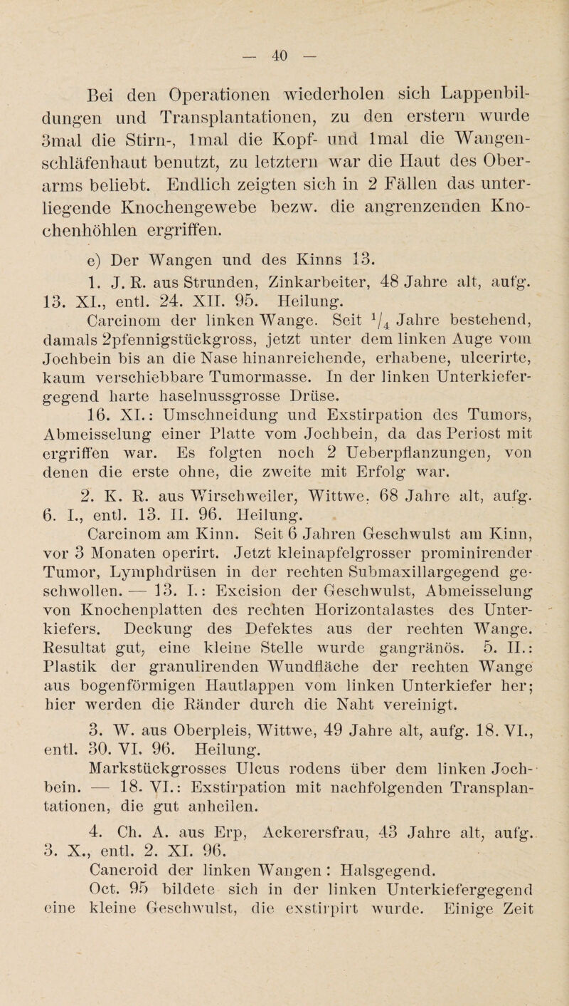 Bei den Operationen wiederholen sich Lappenbil- dungen und Transplantationen, zu den erstem wurde 3mal die Stirn-, Imal die Kopf- und lmal die Wangen¬ schläfenhaut benutzt, zu letztem war die Haut des Ober¬ arms beliebt. Endlich zeigten sich in 2 Fällen das unter¬ liegende Knochengewebe bezw. die angrenzenden Kno¬ chenhöhlen ergriffen. e) Der Wangen und des Kinns 13. 1. J. R. aus Strunden, Zinkarbeiter, 48 Jahre alt, aufg. 13. XI., entl. 24. XII. 95. Heilung. Carcinorn der linken Wange. Seit 1/4 Jahre bestehend, damals 2pfennigstückgross, jetzt unter dem linken Auge vom Jochbein bis an die Nase hinanreichende, erhabene, ulcerirte, kaum verschiebbare Tumormasse. In der linken Unterkiefer¬ gegend harte haselnussgrosse Drüse. 16. XI.: Umschneidung und Exstirpation des Tumors, Abmeisselung einer Platte vom Jochbein, da das Periost mit ergriffen war. Es folgten noch 2 Ueberpflanzungen, von denen die erste ohne, die zweite mit Erfolg war. 2. K. R. aus Wirschweiler, Wittwe. 68 Jahre alt, aufg. 6. I., entl. 13. II. 96. Heilung. Carcinorn am Kinn. Seit 6 Jahren Geschwulst am Kinn, vor 3 Monaten operirt. Jetzt kleinapfelgrosser prominirender Tumor, Lymphdrtisen in der rechten Submaxillargegend ge¬ schwollen.— 13. I.: Excision der Geschwulst, Abmeisselung von Knochenplatten des rechten Horizontalastes des Unter¬ kiefers. Deckung des Defektes aus der rechten Wange. Resultat gut, eine kleine Stelle wurde gangränös. 5. II.: Plastik der granulirenclen Wundfläche der rechten Wange aus bogenförmigen Hautlappen vom linken Unterkiefer her; hier werden die Ränder durch die Naht vereinigt. 3. W. aus Oberpleis, Wittwe, 49 Jahre alt, aufg. 18. VI., entl. 30. VI. 96. Heilung. Markstückgrosses Ulcus rodens über dem linken Joch¬ bein. — 18. VI.: Exstirpation mit nachfolgenden Transplan¬ tationen, die gut anheilen. 4. Ch. A. aus Erp, Ackerersfrau, 43 Jahre alt, aufg. 3. X., entl. 2. XI. 96. Cancroid der linken Wangen : Halsgegend. Oct. 95 bildete sich in der linken Unterkiefergegend eine kleine Geschwulst, die exstirpirt wurde. Einige Zeit