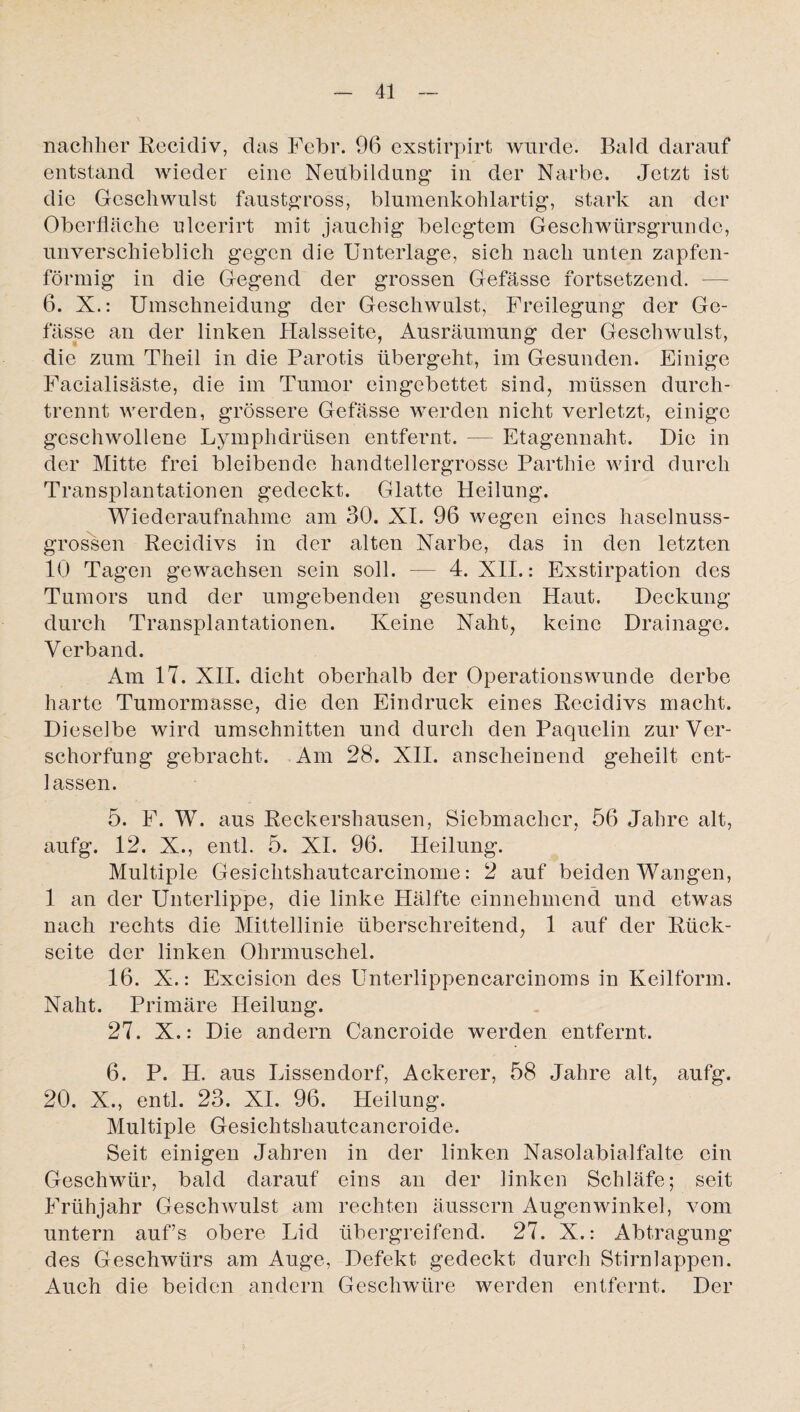 nachher Recidiv, das Febr. 96 exstirpirt wurde. Bald darauf entstand wieder eine Neubildung in der Narbe. Jetzt ist die Geschwulst faustgross, blumenkohlartig, stark an der Oberfläche ulcerirt mit jauchig belegtem Geschwürsgrundc, unverschieblich gegen die Unterlage, sich nach unten zapfen¬ förmig in die Gegend der grossen Gefässe fortsetzend. — 6. X.: Umschneidung der Geschwulst, Freilegung der Ge¬ lasse an der linken Halsseite, Ausräumung der Geschwulst, die zum Theil in die Parotis übergeht, im Gesunden. Einige Facialisäste, die im Tumor eingebettet sind, müssen durch¬ trennt werden, grössere Gefässe werden nicht verletzt, einige geschwollene Lymphdrtisen entfernt. — Etagennaht. Die in der Mitte frei bleibende handtellergrosse Parthie wird durch Transplantationen gedeckt. Glatte Heilung. Wiederaufnahme am 30. XI. 96 wegen eines haselnuss¬ grossen Recidivs in der alten Narbe, das in den letzten 10 Tagen gewachsen sein soll. — 4. XII.: Exstirpation des Tumors und der umgebenden gesunden Haut. Deckung durch Transplantationen. Keine Naht, keine Drainage. Verband. Am 17. XII. dicht oberhalb der Operationswunde derbe harte Tumormasse, die den Eindruck eines Recidivs macht. Dieselbe wird Umschnitten und durch den Paquclin zur Ver¬ schorfung gebracht. Am 28. XII. anscheinend geheilt ent¬ lassen. 5. F. W. aus Reckershausen, Siebmacher, 56 Jahre alt, aufg. 12. X., entl. 5. XI. 96. Heilung. Multiple Gesichtshautcarcinome: 2 auf beiden Wangen, 1 an der Unterlippe, die linke Hälfte einnehmend und etwas nach rechts die Mittellinie überschreitend, 1 auf der Rück¬ seite der linken Ohrmuschel. 16. X.: Excision des Unterlippencarcinoms in Keilform. Naht. Primäre Heilung. 27. X.: Die andern Cancroide werden entfernt. 6. P. H. aus Lissendorf, Ackerer, 58 Jahre alt, aufg. 20. X., entl. 23. XI. 96. Heilung. Multiple Gesichtshautcancroide. Seit einigen Jahren in der linken Nasolabialfalte ein Geschwür, bald darauf eins an der linken Schläfe; seit Frühjahr Geschwulst am rechten äussern Augenwinkel, vom untern auf’s obere Lid übergreifend. 27. X.: Abtragung des Geschwürs am Auge, Defekt gedeckt durch Stirnlappen. Auch die beiden andern Geschwüre werden entfernt. Der