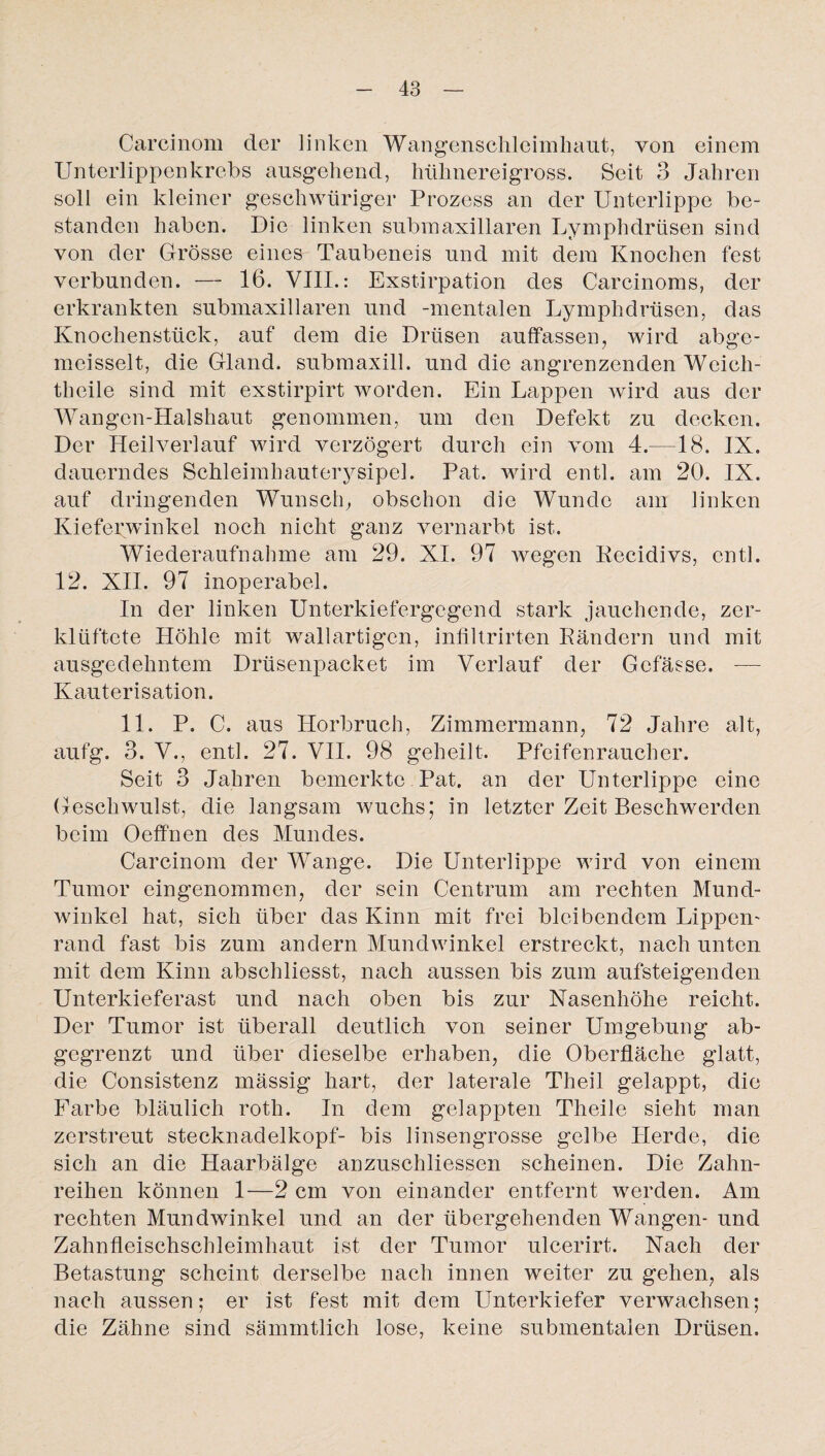 Carcinom der linken Wangenschleimhaut, von einem Unterlippenkrebs ausgehend, hühnereigross. Seit 3 Jahren soll ein kleiner geschwüriger Prozess an der Unterlippe be¬ standen haben. Die linken submaxillaren Lymphdrüsen sind von der Grösse eines Taubeneis und mit dem Knochen fest verbunden. — 16. VIII.: Exstirpation des Carcinoms, der erkrankten submaxillaren und -mentalen Lymphdrüsen, das Knochenstück, auf dem die Drüsen auffassen, wird abge- meisselt, die Gland. submaxill. und die angrenzenden Weich- theile sind mit exstirpirt worden. Ein Lappen wird aus der Wangen-Halshaut genommen, um den Defekt zu decken. Der Heilverlauf wird verzögert durch ein vom 4.—18. IX. dauerndes Schleimhauterysipel. Pat. wird entl. am 20. IX. auf dringenden Wunsch, obschon die Wunde am linken Kiefenvinkel noch nicht ganz vernarbt ist. Wiederaufnahme am 29. XI. 97 wegen Recidivs, entl. 12. XII. 97 inoperabel. In der linken Unterkiefergegend stark jauchende, zer¬ klüftete Höhle mit wallartigen, infiltrirten Rändern und mit ausgedehntem Drüsenpacket im Verlauf der Gcfässe. — Kauterisation. 11. P. C. aus Horbruch, Zimmermann, 72 Jahre alt, aufg. 3. V., entl. 27. VII. 98 geheilt. Pfeifenraucher. Seit 3 Jahren bemerkte Pat. an der Unterlippe eine Geschwulst, die langsam wuchs; in letzter Zeit Beschwerden beim Oeffnen des Mundes. Carcinom der Wange. Die Unterlippe wird von einem Tumor eingenommen, der sein Centrum am rechten Mund¬ winkel hat, sich über das Kinn mit frei bleibendem Lippen- rand fast bis zum andern Mundwinkel erstreckt, nach unten mit dem Kinn abschliesst, nach aussen bis zum aufsteigenden Unterkieferast und nach oben bis zur Nasenhöhe reicht. Der Tumor ist überall deutlich von seiner Umgebung ab¬ gegrenzt und über dieselbe erhaben, die Oberfläche glatt, die Consistenz mässig hart, der laterale Theil gelappt, die Farbe bläulich roth. In dem gelappten Theile sieht man zerstreut Stecknadelkopf- bis linsengrosse gelbe Herde, die sich an die Haarbälge anzuschliessen scheinen. Die Zahn¬ reihen können 1—2 cm von einander entfernt werden. Am rechten Mundwinkel und an der übergehenden Wangen- und Zahnfleischschleimhaut ist der Tumor ulcerirt. Nach der Betastung scheint derselbe nach innen weiter zu gehen, als nach aussen; er ist fest mit dem Unterkiefer verwachsen; die Zähne sind sämmtlich lose, keine submentalen Drüsen.