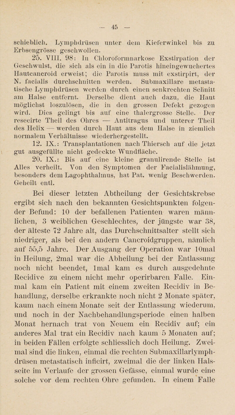schieblich. Lymphdrüsen unter dem Kiefer Winkel bis zu Erbsengrösse geschwollen. 25. VIII. 98: In Chloroformnarkose Exstirpation der Geschwulst, die sich als ein in die Parotis hineingewuchertes Hautcancroid erweist; die Parolis muss mit exstirpirt, der N. facialis durchschnitten werden. Submaxillare metasta¬ tische Lymphdrüsen werden durch einen senkrechten Schnitt am Halse entfernt. Derselbe dient auch dazu, die Haut möglichst loszulösen, die in den grossen Defekt gezogen wird. Dies gelingt bis auf eine thalergrosse Stelle. Der resecirte Tlieil des Ohres — Antitragus und unterer Theil des Helix — werden durch Haut aus dem Halse in ziemlich normalem Verhältnisse wiederhergestellt. 12. IX.: Transplantationen nach Thiersch auf die jetzt gut ausgefüllte nicht gedeckte Wundfläche. 20. IX.: Bis auf eine kleine granulirende Stelle ist Alles verheilt. Von den Symptomen der Eacialislähmung, besonders dem Lagophthalmus, hat Pat. wenig Beschwerden. Geheilt entl. Bei dieser letzten Abtheilung der Gesiehtskrebse ergibt sich nach den bekannten Gesichtspunkten folgen¬ der Befund: 10 der befallenen Patienten waren männ¬ lichen, 3 weiblichen Geschlechtes, der jüngste war 38, der älteste 72 Jahre alt, das Durchschnittsalter stellt sich niedriger, als bei den andern Cancroidgruppen, nämlich auf 55,5 Jahre. Der Ausgang der Operation war lOmal in Heilung, 2mal war die Abheilung bei der Entlassung noch nicht beendet, lmal kam es durch ausgedehnte Recidive zu einem nicht mehr operirbaren Falle. Ein¬ mal kam ein Patient mit einem zweiten Recidiv in Be¬ handlung, derselbe erkrankte noch nicht 2 Monate später, kaum nach einem Monate seit der Entlassung wiederum, und noch in der Nachbehandlungsperiode einen halben Monat hernach trat von Neuem ein Recidiv auf; ein anderes Mal trat ein Recidiv nach kaum 5 Monaten auf; in beiden Fällen erfolgte schliesslich doch Heilung. Zwei¬ mal sind die linken, einmal die rechten Submaxillarlymph- drüsen metastatisch inficirt, zweimal die der linken Hals¬ seite im Verlaufe der grossen Gefässe, einmal wurde eine solche vor dem rechten Ohre gefunden. In einem Falle