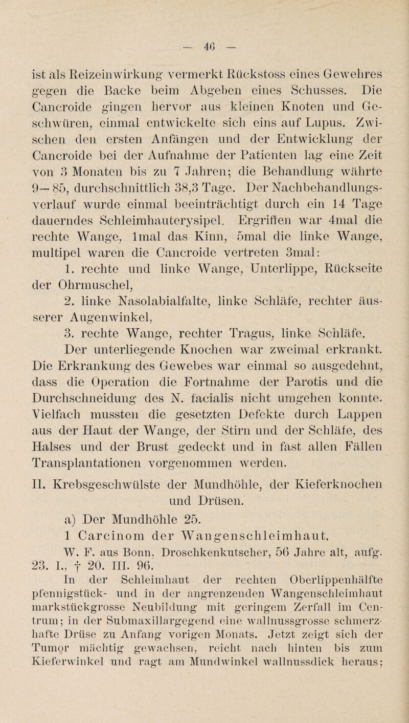 40 ist als Reizeinwirkuug vermerkt Rückstoss eines Gewehres gegen die Backe beim Abgeben eines Schusses. Die Cancroide gingen hervor aus kleinen Knoten und Ge¬ schwüren, einmal entwickelte sich eins auf Lupus. Zwi¬ schen den ersten Anfängen und der Entwicklung der Cancroide bei der Aufnahme der Patienten lag eine Zeit von 3 Monaten bis zu 7 Jahren; die Behandlung währte 9— 85, durchschnittlich 38,3 Tage. Der Nachbehandlungs¬ verlauf wurde einmal beeinträchtigt durch ein 14 Tage dauerndes Schleimhauterysipel. Ergriffen war 4mal die rechte Wange, lmal das Kinn, 5mal die linke Wange, multipel waren die Cancroide vertreten 3mal: 1. rechte und linke Wange, Unterlippe, Rückseite der Ohrmuschel, 2. linke Nasolabialfalte, linke Schläfe, rechter äus¬ serer Augenwinkel, 3. rechte Wange, rechter Tragus, linke Schläfe. Der unterliegende Knochen war zweimal erkrankt. Die Erkrankung des Gewebes war einmal so ausgedehnt, dass die Operation die Fortnahme der Parotis und die Durchschneidung des N. facialis nicht umgehen konnte. Vielfach mussten die gesetzten Defekte durch Lappen aus der Haut der Wange, der Stirn und der Schläfe, des Halses und der Brust gedeckt und in fast allen Fällen Transplantationen vorgenommen werden. 11. Krebsgeschwülste der Mundhöhle, der Kieferknochen und Drüsen. a) Der Mundhöhle 25. 1 Carcinom der Wangenschleimhaut. W. F. aus Bonn, Droschkenkutscher, 56 Jahre alt, aufg. 23. I., f 20. III. 96. In der Schleimhaut der rechten Oberlippenhälfte Pfennigstück- und in der angrenzenden Wangenschleimbaut markstückgrosse Neubildung mit geringem Zerfall im Cen¬ trum; in der Submaxillargegend eine wallnussgrosse schmerz¬ hafte Drüse zu Anfang vorigen Monats. Jetzt zeigt sich der Tumor mächtig gewachsen, reicht nach hinten bis zum Kieferwinkel und ragt am Mundwinkel wallnussdick heraus;