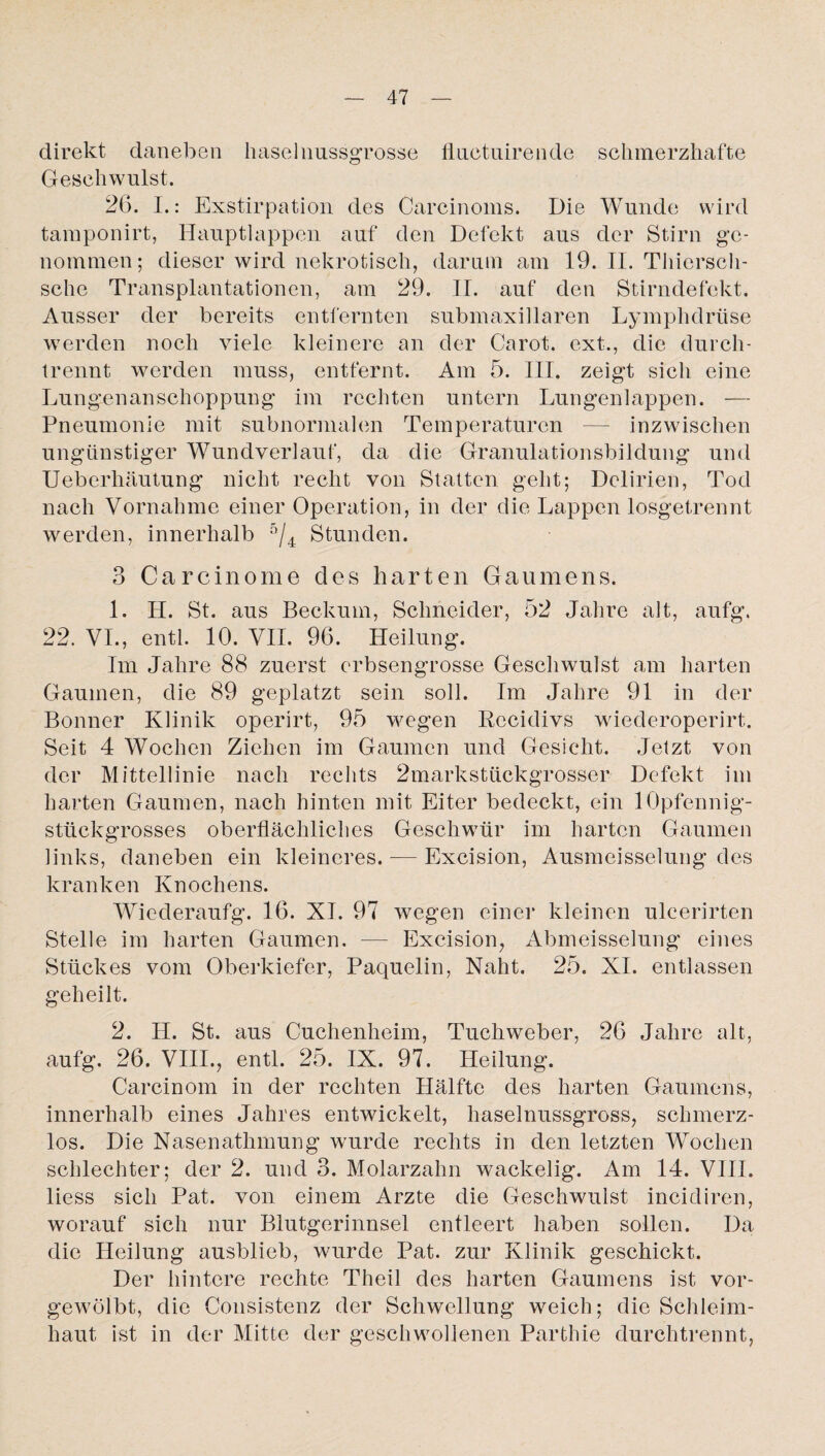 direkt daneben haselnussgrosse fluctuirende schmerzhafte Geschwulst. 26. I.: Exstirpation des Carcinoms. Die Wunde wird tamponirt, Hauptlappen auf den Defekt aus der Stirn ge¬ nommen; dieser wird nekrotisch, darum am 19. II. Thicrsch- sche Transplantationen, am 29. II. auf den Stirndefekt. Ausser der bereits entfernten submaxillaren Lymplidrüse werden noch viele kleinere an der Carot. ext., die durch¬ trennt werden muss, entfernt. Am 5. III. zeigt sich eine Lungenanschoppung im rechten untern Lungenlappen. — Pneumonie mit subnormalen Temperaturen — inzwischen ungünstiger Wundverlauf, da die Granulationsbildung und Ueberhäutung nicht recht von Statten geht; Delirien, Tod nach Vornahme einer Operation, in der die Lappen losgetrennt werden, innerhalb 5/4 Stunden. 3 Carcinome des harten Gaumens. 1. H. St. aus Beckum, Schneider, 52 Jahre alt, aufg. 22. VI., entl. 10. VII. 96. Heilung. Im Jahre 88 zuerst erbsengrosse Geschwulst am harten Gaumen, die 89 geplatzt sein soll. Im Jahre 91 in der Bonner Klinik operirt, 95 wegen Rccidivs wiederoperirt. Seit 4 Wochen Ziehen im Gaumen und Gesicht. Jetzt von der Mittellinie nach rechts 2markstückgrosser Defekt im harten Gaumen, nach hinten mit Eiter bedeckt, ein lOpfennig- stlickgrosses oberflächliches Geschwür im harten Gaumen links, daneben ein kleineres.-—Exeision, Ausmeisselung des kranken Knochens. Wiederaufg. 16. XI. 97 wegen einer kleinen ulcerirten Stelle im harten Gaumen. — Exeision, Abmeisselung eines Stückes vom Oberkiefer, Paquelin, Naht. 25. XI. entlassen geheilt. 2. H. St. aus Cuchenheim, Tuchweber, 26 Jahre alt, aufg. 26. VIII., entl. 25. IX. 97. Heilung. Carcinom in der rechten Hälfte des harten Gaumens, innerhalb eines Jahres entwickelt, haselnussgross, schmerz¬ los. Die Nasenathmung wurde rechts in den letzten Wochen schlechter; der 2. und 3. Molarzahn wackelig. Am 14. VIII. liess sich Pat. von einem Arzte die Geschwulst incidiren, worauf sich nur Blutgerinnsel entleert haben sollen. Da die Heilung ausblieb, wurde Pat. zur Klinik geschickt. Der hintere rechte Theil des harten Gaumens ist vor¬ gewölbt, die Consistenz der Schwellung weich; die Schleim¬ haut ist in der Mitte der geschwollenen Parthie durchtrennt,