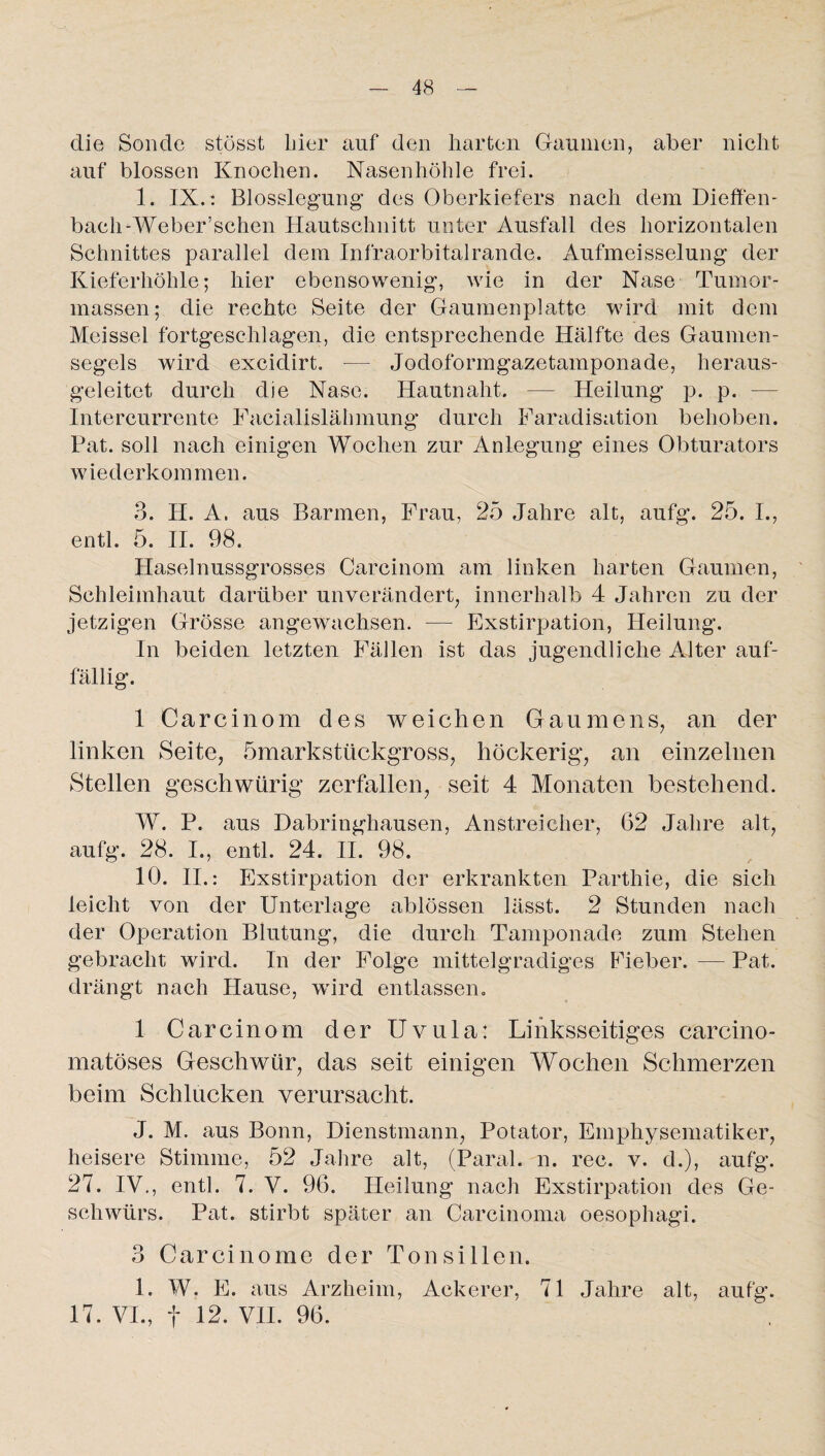 die Sonde stösst liier auf den harten Gaumen, aber nicht auf blossen Knochen. Nasenhöhle frei. I. IX.: Blosslegung’ des Oberkiefers nach dem Dieffen- bach-Weber’schen Hautschnitt unter Ausfall des horizontalen Schnittes parallel dem Infraorbitalrande. Aufmeisselung der Kieferhöhle; hier ebensowenig, wie in der Nase Tumor¬ massen; die rechte Seite der Gaumenplatte wird mit dem Meissei fortgeschlagen, die entsprechende Hälfte des Gaumen¬ segels wird excidirt. — Jodoformgazetamponade, heraus¬ geleitet durch die Nase. Hautnaht. — Heilung p. p. — Intercurrente Facialislähmung durch Faradisation behoben. Pat. soll nach einigen Wochen zur Anlegung eines Obturators wiederkommen. 3. H. A. aus Barmen, Frau, 25 Jahre alt, aufg. 25. I., entl. 5. II. 98. Haselnussgrosses Carcinom am linken harten Gaumen, Schleimhaut darüber unverändert, innerhalb 4 Jahren zu der jetzigen Grösse angewachsen. — Exstirpation, Heilung. In beiden letzten Fällen ist das jugendliche Alter auf¬ fällig. 1 Carcinom des weichen Gaumens, an der linken Seite, ömarkstückgross, höckerig, an einzelnen Stellen geschwürig zerfallen, seit 4 Monaten bestehend. W. P. aus Dabringhausen, Anstreicher, 62 Jahre alt, aufg. 28. I., entl. 24. II. 98. 10. II.: Exstirpation der erkrankten Parthie, die sich leicht von der Unterlage ablössen lässt. 2 Stunden nach der Operation Blutung, die durch Tamponade zum Stehen gebracht wird. In der Folge mittelgradiges Fheber. — Pat. drängt nach Hause, wird entlassen. 1 Carcinom der Uvula: Linksseitiges carcino- matöses Geschwür, das seit einigen Wochen Schmerzen beim Schlucken verursacht. J. M. aus Bonn, Dienstmann, Potator, Emphysematiker, heisere Stimme, 52 Jahre alt, (Paral. n. rec. v. d.), aufg. 27. IV., entl. 7. V. 96. Heilung nach Exstirpation des Ge¬ schwürs. Pat. stirbt später an Carcinoma oesophagi. 3 Carcinome der Tonsillen. 1. W. E. aus Arzheim, Ackerer, 71 Jahre alt, aufg. 17. VI., f 12. VII. 96.